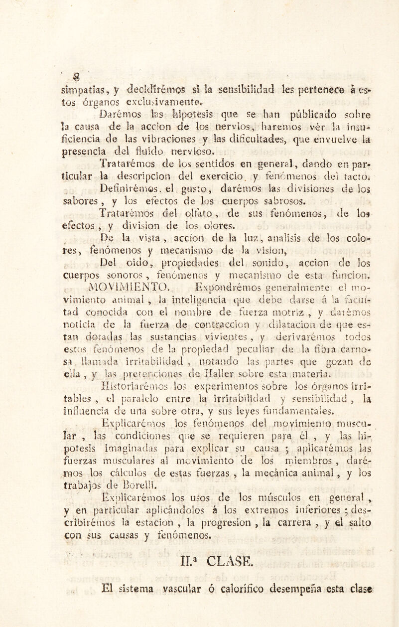 sÍTiTpatias, y decidiremos si la sensibilidad les pertenece á es- tos órganos exclusivamente» Daremos las bipotesis que se han pública do sobre la causa de la acción de los nervios, haremos vér la insu- ficiencia de las vibraciones y las dificultades, que envuelve la- presencia del fluido nervioso. Tratarémos de los sentidos en general, dando en par- ticular la descripción del exercicio. y fenómenos de! tacto. Definirémos. el. gusto, darémos las divisiones délos sabores , y los efectos de los cuerpos sabrosos. Trataremos del olfato, de sus fenómenos, de los efectos , y división de los olores. De la vista, acción de la luz, análisis de los colo- res, fenómenos y mecanismo de la visión, Del oido, propiedades del sonido, acción de los cuerpos sonoros , fenómenos y mecanismo de esta función. ( MOVIMIENTO. Expondremos generalmente el mo- vimiento animal , la inteligencia que debe darse á !a facui- tad conocida con el nombre de fuerza motriz , v claiémos noticia de ia fuerza de contracción y dilatación de que es- tan doradas las sustancias vivientes ^ y derivaremos todos estos fenómenos de la propiedad peculiar de !a fibra carno- sa, líamada irritabilidad, notando las partes que nozan de ella , y las pretericiones de Haller sobre esta materia. Ilistoriarémos los experimentos sobre los órganos irri- tables ^ el paralelo entre la irritabilidad y sensibilidad ^ U influencia de una sobre otra^ y sus leyes fundamentales. ExpÜcaréraos los fenómenos del movimiento musca* lar ^ las condiciones que se requieren para él , y las lii- potesis imaginadas para explicar su causa ; aplicaremos las fuerzas masculares ai movimiento ele los miembros, demé- mos los cálculos de estas fuerzas ^ la mecánica animal, y los trabajos de Borelli. Exjflicarémos los uáos de los músculos en general ^ y en particular aplicándolos á los extremos inferiores ; des- cribiremos la estación , la progresión , la carrera , y el salto con sus causas y fenómenos. n.» CLASE. El sistema vascular ó calorífico desempeña esta clase