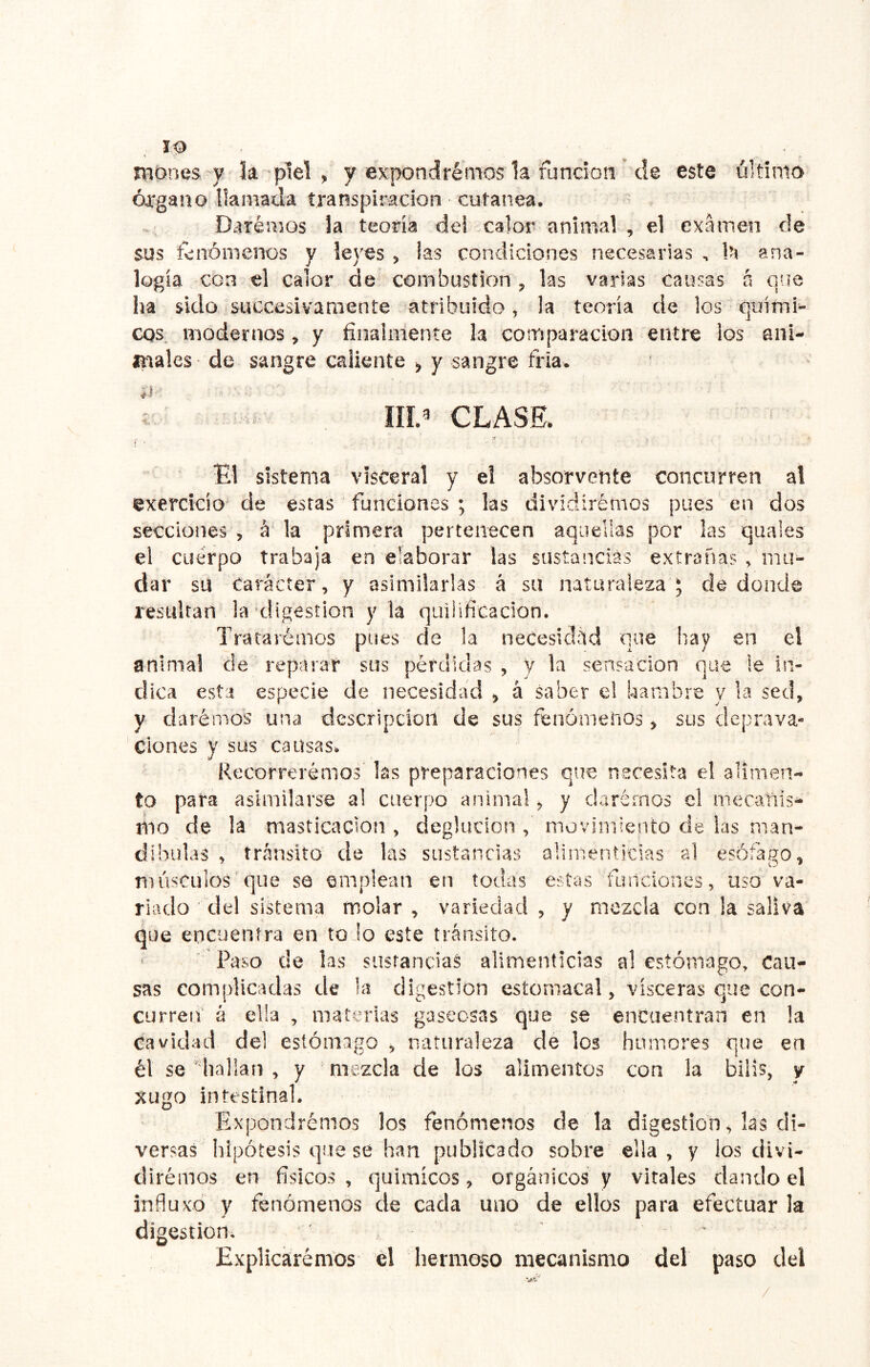 TOónes y k piel , y expondrémos k fundón’ de este último órgano llamada transpiración cutánea. Daremos k teoría del calor animal , el examen de sus fenómenos y leyes , las condiciones necesarias , iH ana- logía con el calor de combustión , las varias causas á que ha sido succesivaraente atribuido, k teoría de los quími- cos. modernos, y finalmente k comparación entre los ani- anales de sangre caliente > y sangre fría. III.^ CLASE. sistema visceral y el absorvente concurren al exercicio de estas funciones ; las diviciirémos pues en dos secciones , á la primera pertenecen aquellas por las quales el cuerpo trabaja en elaborar las sustancias extrañas , mu- dar su Carácter, y asimilarlas á su naturaleza * de donde resultan la digestión y la quilifícadon. Trararémos pues de la necesidad que hay en el animal de reparar sus pérdidas, y la sensación que le in- dica esta especie de necesidad , á Saber e! hambre y la sed, y darémos una descripción de sus fenómenos, sus deprava- ciones y sus causas. Recorrerémos' las preparaciones que necesita el alimen- to para asimilarse a! cuerpo animal, y daremos el mecanis- mo de la masticación , deglución , movimiento de las man- díbulas , tránsito de las sustancias alimenticias al esófago, músculos que se emplean en todas estas fundones, uso va- riado del sistema molar , variedad , y mezcla con la saliva que encuentra en to !o este tránsito. Paso de las sustancias alimenticias al estómago. Cau- sas complicadas de la digestión estomacal, visceras que con- curren' á ella , materias gaseosas que se encuentran en la cavidad del estómago , naturaleza de los humores que en él se ''hallan , y mezcla de los alimentos con la bilis, y xugo intestinal. Expondrémos los fenómenos de k digestión, las di- versas hipótesis que se han publicado sobre ella, y los divi- diremos en físicos , quimícos, orgánicos y vitales dando el influxd y fenómenos de cada uno de ellos para efectuar la digestión. Explicáremos él hermoso mecanismo del paso del /