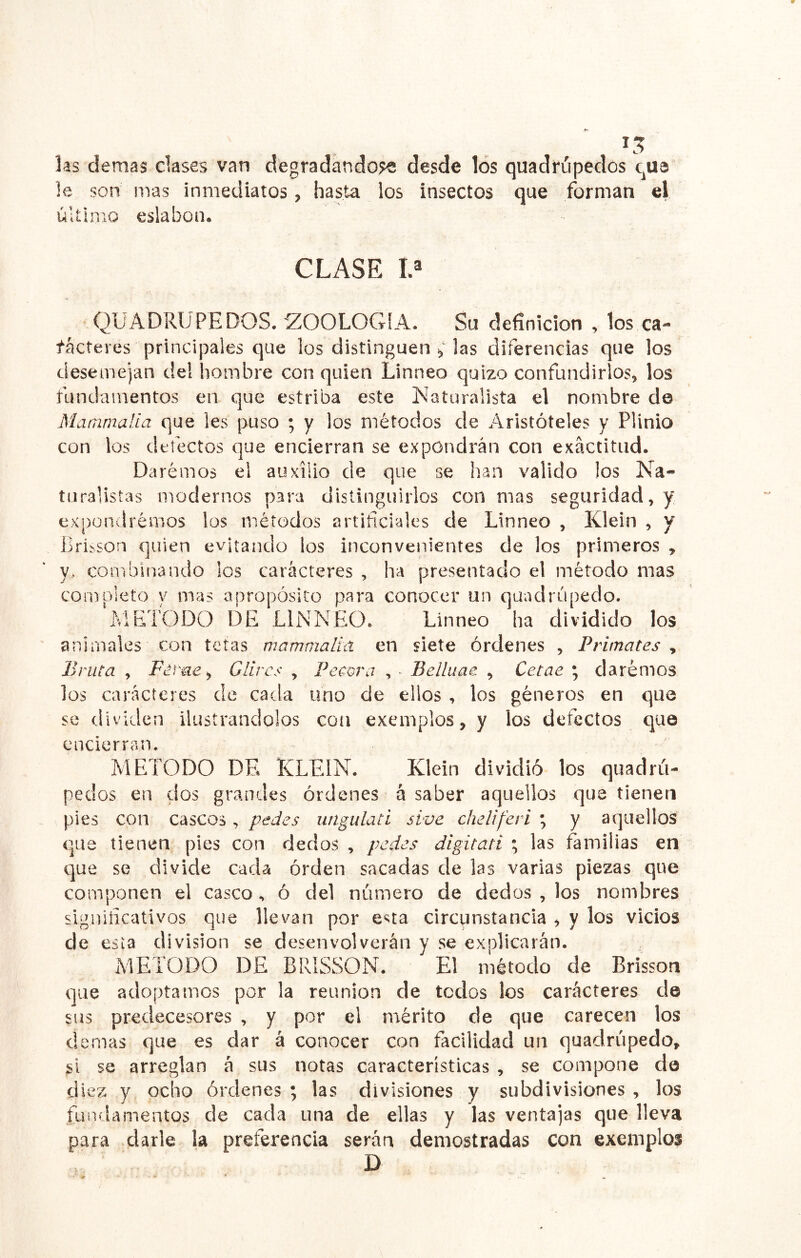 las demas clases van degradando?® desde los quadrúpedos qua le son mas inmediatos, hasta los insectos que forman el último eslabón. CLASE V QUADRUPEDOS. ZOOLOGIA. Su definición , los ca- racteres principales que los distinguen ^ las diferencias que los desemejan del hombre con quien Linneo quizo confundirlos, los fundamentos en que estriba este Naturalista el nombre de Mammalia que les puso ; y los métodos de Aristóteles y Plinio con los defectos que encierran se expondrán con exactitud. Daremos el auxilio de que se han valido los Na- turalistas modernos para distinguirlos con mas seguridad, y expondrémos los métodos artificiales de Linneo , Klein , y Bri^so^ quien evitando los inconvenientes de los primeros , y, combinando los caracteres , ha presentado el método mas completo y mas apropósito para conocer un quadrúpedo. METODO DE LINNEO. Linneo ha dividido los animales con tetas mammalia. en siete órdenes , Primates , Bruta , Ferue, Glircs , Pécora , - Belliiae , Cetae ; daremos los caracteres de cada uno de ellos , los géneros en que se dividen ilustrándolos con exemplos, y los defectos cjue encierran. METODO DE KLEIN. Klein dividió los quadrii- pedos en dos graneles órdenes á saber aquellos que tienen pies con cascos, pedes imgulati sive cheliferi ; y aquellos que tienen pies con dedos , pedes digitati ; las familias en que se divide cada orden sacadas de las varias piezas que componen el casco, ó del número de dedos , los nombres significativos que llevan por esta circunstancia , y los vicios de esta división se desenvolverán y se explicarán. METODO DE BRÍSSON. El método de Brisson que adoptamos por la reunión de todos los caracteres de sus predecesores , y por el mérito de que carecen los (lemas que es dar á conocer con facilidad un quadrúpedo, si se arreglan á sus notas características , se compone do diez y ocho órdenes ; las divisiones y subdivisiones , los fundamentos de cada una de ellas y las ventajas que lleva para darle la preferencia serán demostradas con exemplos D