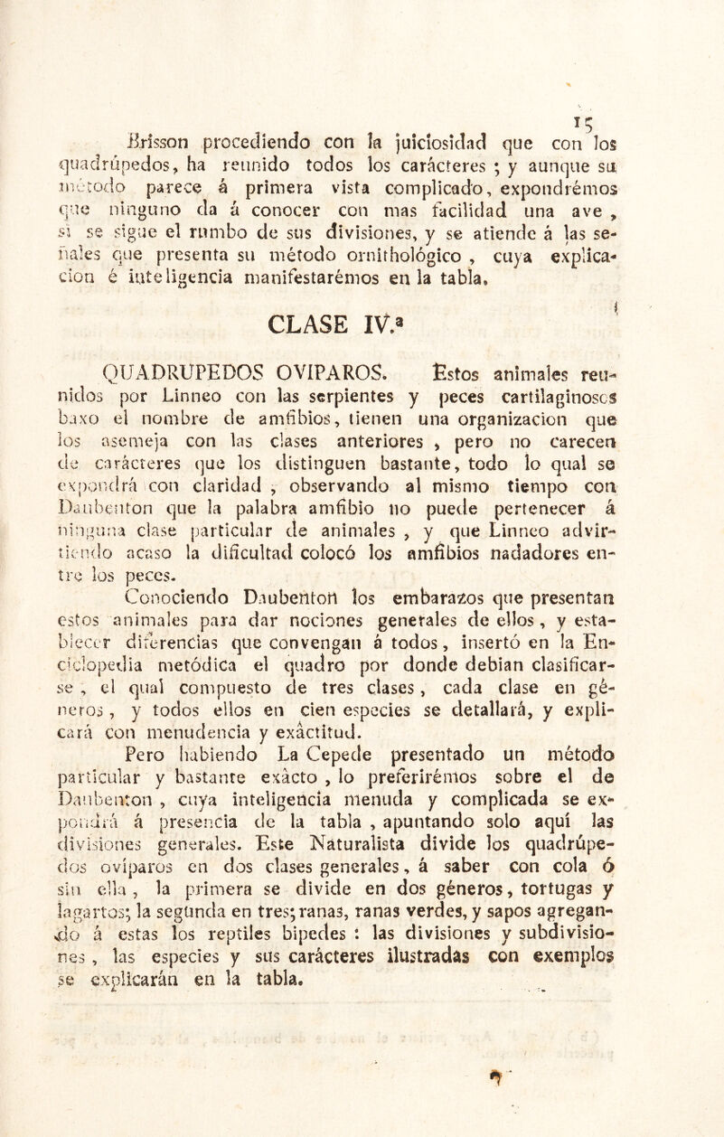 Brisson procediendo con k juiciosidad que con los quadrüpedos, ha reunido todos los caracteres ; y aunque su, método parece á primera vista complicado, expondrémos que ninguno da á conocer con mas facilidad una ave , si se sigue el rumbo de sus divisiones, y se atiende á las se- ñales que presenta su método ornithológico , cuya explica- ción é inteligencia manifestaremos en la tabla, CLASE IV.» QUADRUPEDOS OVIPAROS» Estos animales reu- nidos por Linneo con las serpientes y peces cartilaginosos baxo el nombre de amfibios, tienen una organización que ios asemeja con las ciases anteriores » pero no carecen de caracteres que los distinguen bastante, todo lo qual se expondrá con claridad , observando al mismo tiempo con Daubenton que la palabra amfibio no puede pertenecer á ninguna clase particular de animales , y que Linneo aclvir- tií ndo acaso la dificultad colocó los amfíbios nadadores en- tre los peces- Conociendo Daubenton los embarazos que presentan estos animales para dar nociones generales de ellos, y esta- blecer diferencias que convengan á todos, insertó en la En- ciclopedia metódica el quadro por donde debían clasificar- se , el qual compuesto de tres clases, cada clase en gé- neros , y todos ellos en cien especies se detallará, y expli- cará con menudencia y exactitud. Pero habiendo La Cepede presentado un método particular y bastante exacto , lo preferiremos sobre el de Daubenton , cuya inteligencia menuda y complicada se ex- poüdiá á preser.cia de la tabla , apuntando solo aquí las divisiones generales. Este Naturalista divide los quadrúpe- dos ovíparos en dos clases generales, á saber con cola ó sin ella, la primera se divide en dos géneros, tortugas y lagartos; la segunda en tres; ranas, ranas verdes, y sapos agregan- vdo á estas los reptiles bipedes t las divisiones y subdivisio- nes , las especies y sus carácteres ilustradas con exemplos se explicarán en la tabla.