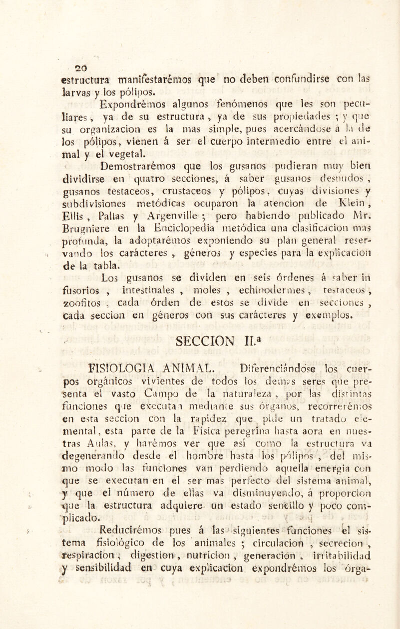 no estructura manifestaremos que no deben confundirse con las larvas y los pólipos. Expondremos algunos fenómenos que les son pecu- liares ^ ya de su estructura^ ya de sus propiedades ;y que su organización es la mas simple, pues acercándose á !a de los pólipos, vienen á ser el cuerpo intermedio entre el ani- mal y el vegetal. ^ Demostrarémos que los gusanos pudieran muy bien dividirse en quatro secciones, á saber gusanos desnudos , gusanos testáceos, crustáceos y pólipos, cuyas divusiones y subdivisiones metódicas ocuparon la atención de Klein , Eliis , Pallas y Argenville ; pero habiendo publicado Mr. Brugniere en la Enciclopedia metódica una clasificación mas profunda, la adoptarémos exponiendo su plan general reser- vando los carácteres > géneros y especies para la explicación de la tabla. Los gusanos se dividen en seis órdenes á saber in fusorios , intestinales , moles , echinodermes, testáceos, zoofitos , cada órden de estos se divide en secciuncs , Cada sección en géneros con sus carácteres y exemplos. SECCION IL FISIOLOGIA ANIMAL. Diferenciándose los cuer- pos orgánicos vivientes de todos los dem;s seres que pre- senta el vasto Campo de la naturaleza , por las distintas funciones que executan mediante sus órganos, recorreréir.os en esta sección con la rapidez que pide un tratado ele- mental, esta parte de la Física peregrina hasta aora en nues- tras Aulas, y haremos ver que asi como la estructura va degenerando desde el hombre hasta los pólipos , de! mis- mo modo las funciones van perdiendo aquella energía con que se executan en el ser mas perfecto del sistema animal, y que el número de ellas va disminuyendo, á proporción estructura adquiere un estado sencillo y poco com- . ' ( -'U ^ Reduciremos pues á las- siguientes funciones él sis- tema fisiológico de los animales ; circulación , secreción , respiración, digestión, nutrición, generación, irritabilidad y sensibilidad en cuya explicación expondrémos los órga- qae la aplicado