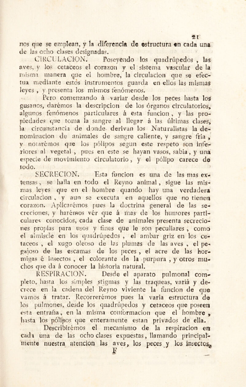 nos que se emplean, y la .dífercndft de estructura «n cada un* de las ocho clases designadas. ClKCüLACION, Poseyendo los quadrúpedos , las aves, y los cetáceos el corazón y el sistema vascular de la iTiisma manera qde el hombre, la circulación que se efec- túa mediante estos instrumentos guarda en ellos las mismas leyes , y presenta los mismos fenómenos. Pero comenzando á variar desde los peces hasta loá gusanos, daremos la descripción de los órganos circulatorios, algunos fenómenos particulares á esta runcion , y las pro- piedades que toma ía sangre al llegar á las últimas clases, la circunstancia de donde- derivan los Naturalistas la de- nominación de animales de sangre caliente, y sangre fría , y notaremos que los ¡aóiipos según este respeto son infe- i'iores ai vegetal , pues en este se hayan vasos, sabia, y una especie de movimiento circulatorio, y el pólipo carece de todo. SECRECION. Esta función es una de las mas ey- tensas, se halla en todo el Reyno animal, sigue las mis-^ mas leyes que en el hombre quando hay una verdadera circulación , y aun se executa en aquellos que no tienen corazón. Aplicarémos pues la doctrina general ele las se- creciones, y harémos vér que á mas' de los humores parti- culares conocidos, cada clase de animales presenta secrecio- nes propias para usos y fines que le son peculiares , como el aliniscle en los quadrúpedos , el arnbar griz en los ce- táceos , el xugo oleoso de las plumas de las aves , el pe- gaioso de las escamas de los peces , el acre de las hor- migas é insectos , el colorante do k púrpura , y otros mu- chos que cía á conocer la historia natural. RESPIRACION. Desde el aparato pulmonal com- pleto, hasta los simples stigmas y las traqueas, varia y de- crece en la cadena del Reyno viviente la función de que vamos á tratar. Recorreremos pues la varia estructura da los pulmones, desde los quadrúpedos y cetáceos que poseen esta entraña, en la misma conformación que el hombre, hasta los pólipos cjue enteramente están privados de ella. Describiremos el mecanismo de la respiración en cada úna de las ocho clases expuestas, llamando principal- mente nuestra^ atención las aves, los peces y los insecto^