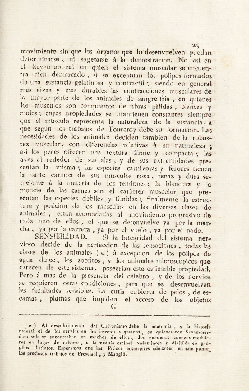 nioviniíento sin que los órganos que lo desenvuelven puedan, determinarse , ni sugetarse á la demostración. No así en el Reyno animal en quien el .sistema muscular se encuen- tra bien demarcado , si se exceptúan los pólipos formados de una sustancia gelatinosa y contráctil ; siendo en general mas vivas y mas durables las contracciones musculares de la mayor parte de los animales de sangre fria , en quienes los masemos son compuestos de fibras pálidas , blancas y moles; cuyas propiedades se mantienen constantes siempre que el músculo representa la naturaleza de la sustancia, á que según los trabajos de Fourcroy debe su formación. Las necesidades de los animales deciden también de la robus- tez muscular, con diferencias relativas á su naturaleza j así los peces ofrecen una textura fírme y compacta ; las aves al rededor de sus alas , y de sus extremidades pre- sentan la misma ; las especies carnívoras y feroces tienen la parte carnosa de sus músculos roxa, tenaz y dura se- mejante a la materia de los tendones; la blancura y la molicie de las carnes son el carácter muscular que pre- sentan las especies débiles y tímidas ; finalmente la estruc^ tura y posición de les músculos en las diversas clases de an/imales , están acomodadas al movimiento progresivo de cada uno de ellos ^ el que se desenvuelve ya por la mar- cha , ya por la carrera , ya por el vuelo , ya ^por el nado. SENSIBILIDAD. Si la integridad del sistema ner- vioso decide de la perfección de las sensaciones , todas las clases de los animales { e) á excepción de los pólipos de agua dulce ^ los zoofítos , y los animales microscópicos que carecen de este sistema, poseerian esta estimable propiedad. Pero a mas de la presencia del celebro , y de los nervios se requieren otras condiciones , para que se desenvuelvaii las facultades sensibles. La cutis cubierta de pelos , de es- camas , plumas que impiden el acceso de los G ( e ) Al descubrimiento dei Galvanismo debe la anatomía ^ y U blstorla, natural el de los nervios en los insectos y gusanos , en quienes con Svvammer- dam solo se encontraban en muchos de ellos , dos pequeños cuerpos medula* res en lugar de celebro ^ y la medula espinal voluminosa y dividida en gan** giros distintos. Esperamos que los Eísicos posteriores adeUnten en este pwntu^ los preciosos trabajos de Fresclanl, y Mangllí.