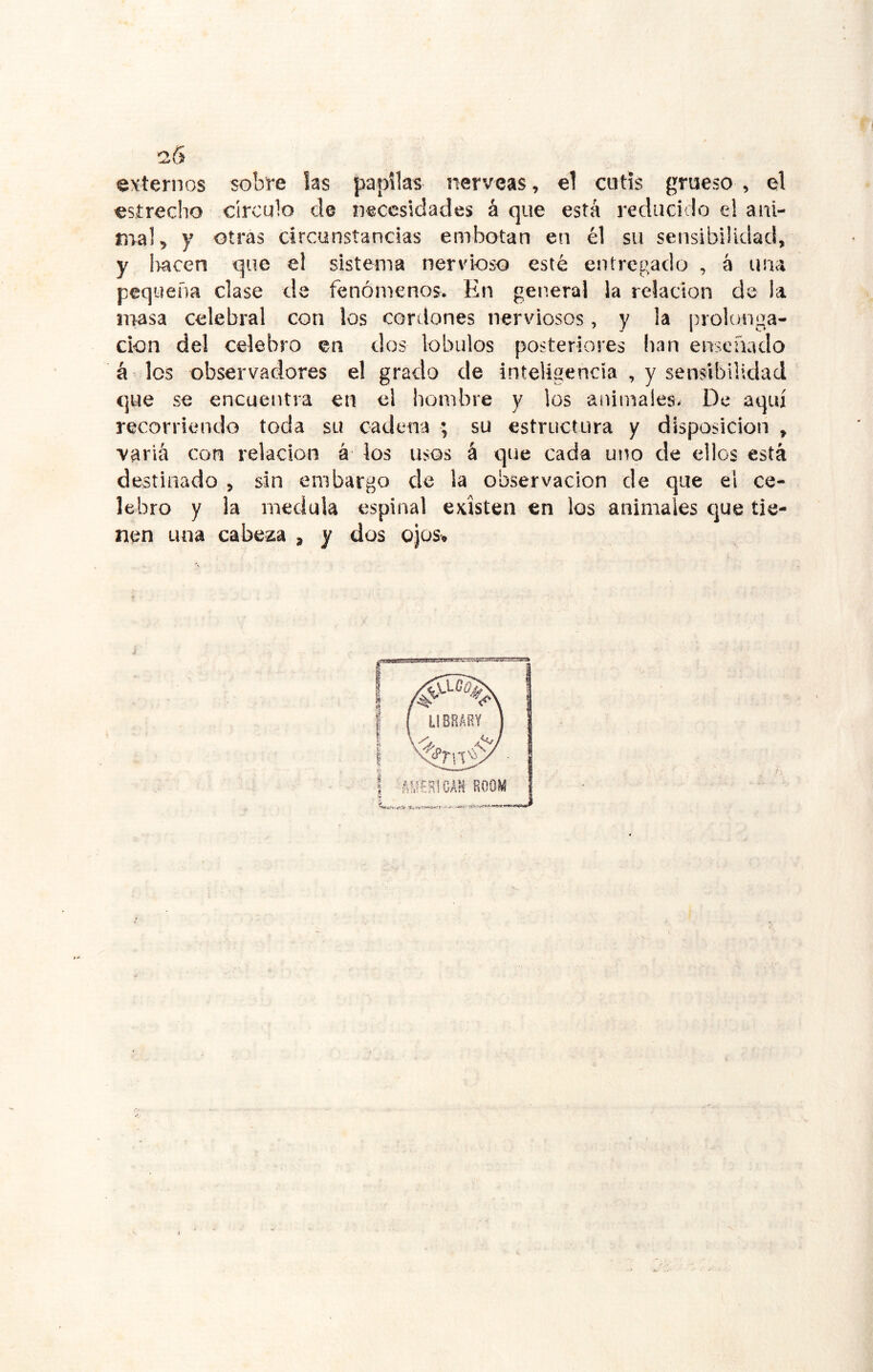 25 externos sobre las papilas nérveas, el cutis grueso , el estrecho círculo de necesidades á que está reducido el ani- nral, y otras circunstancias embotan en él su sensibilidad, y Iracen que el sistema ner\doso esté entregado , á una pequeña clase de fenómenos. En general la relación de la inasa celebral con los cordones nerviosos, y la prolonga- ción del celebro en dos lóbulos posteriores lian enseñado á los observadores el grado de inteligencia , y sensibilidad que se encuentra en el hombre y los animales. De aquí recorriendo toda su cadena ; su estructura y disposición , varia con relación á los usos á que cada uno de ellos está destinado , sin embargo de la observación de que el ce- lebro y la medula espinal existen en los animales que tie- nen una cabeza , y dos ojos.