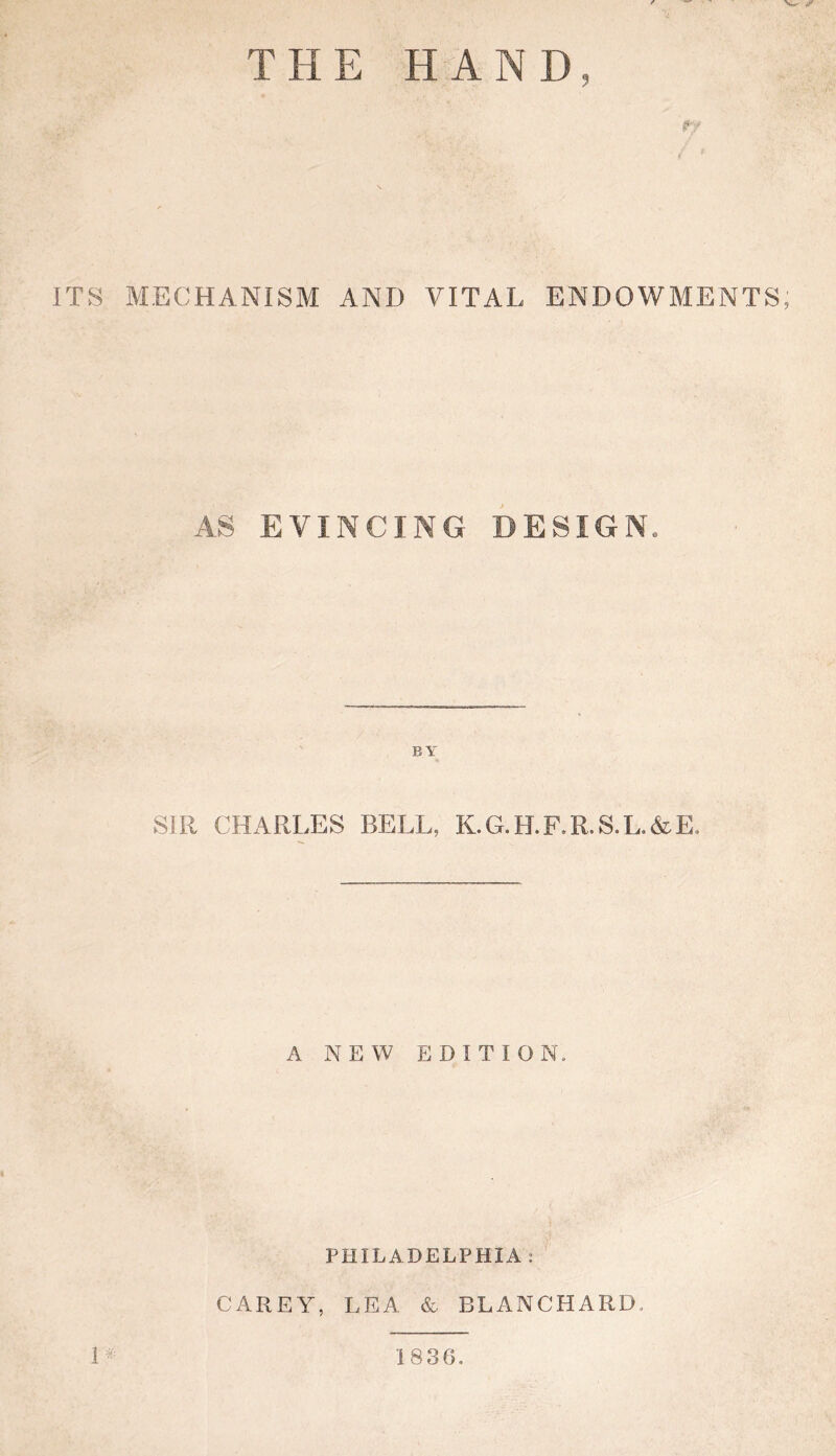 THE HAND, ITS MECHANISM AND VITAL ENDOWMENTS, AS EVINCING DESIGN. SIR CHARLES BELL, K.G.H.F.R.S.L.&E. A NEW EDITION. PHILADELPHIA : CAREY, LEA & BLANCHARD. 1^: 1836.