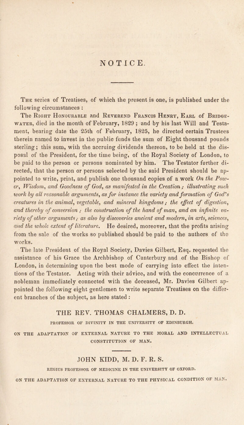 NOTICE. The series of Treatises, of which the present is one, is published under the followingr circumstances : The Right Honourable and Reverend Francis Henry, Earl of Bridge- water, died in the month of February, 1829 ; and by his last Will and Testa- ment, bearing date the 25th of February, 1825, he directed certain Trustees therein named to invest in the public funds the sum of Eight thousand pounds sterling; this sum, with the accruing dividends thereon, to be held at the dis- posal of the President, for the time being, of the Royal Society of London, to be paid to the person or persons nominated by him. The Testator further di- rected, that the person or persons selected by the said President should be ap- pointed to write, print, and publish one thousand copies of a work On the Pow- er^ Wisdom^ and Goodness of God, as manifested in the Creation ; illustrating such work by all reasonable arguments, as for instance the variety and formation of God'’s creatures in the animal, vegetable, and mineral kingdoms; the effect of digestion, and thereby of conversion ; the construction of the hand of man, and an infinite va- riety of other arguments ; as also by discoveries ancient and modern, in arts, sciences, and the whole extent of literature. He desired, moreover, that the profits arising from the sale of the works so published should be paid to the authors of the works. The late President of the Royal Society, Davies Gilbert, Esq. requested the assistance of his Grace the Archbishop of Canterbury and of the Bishop of London, in determining upon the best mode of carrying into effect the inten- tions of the Testator. Acting with their advice, and with the concurrence of a nobleman immediately connected with the deceased, Mr. Davies Gilbert ap- pointed the following eight gentlemen to write separate Treatises on the differ- ent branches of the subject, as here stated : THE REV. THOMAS CHALMERS, D. D. PROFESSOR OF DIVINITY IN THE UNIVERSITY OF EDINBURGH. ON THE ADAPTATION OF EXTERNAL NATURE TO THE MORAL AND INTELLECTUAL CONSTITUTION OF MAN. JOHN KIDD, M. D. F. R. S. REGIUS PROFESSOR OF MEDICINE IN THE UNIVERSITY OF OXFORD. ON THE ADAPTATION OF EXTERNAL NATURE TO THE PHYSICAL CONDITION OF BIAN.