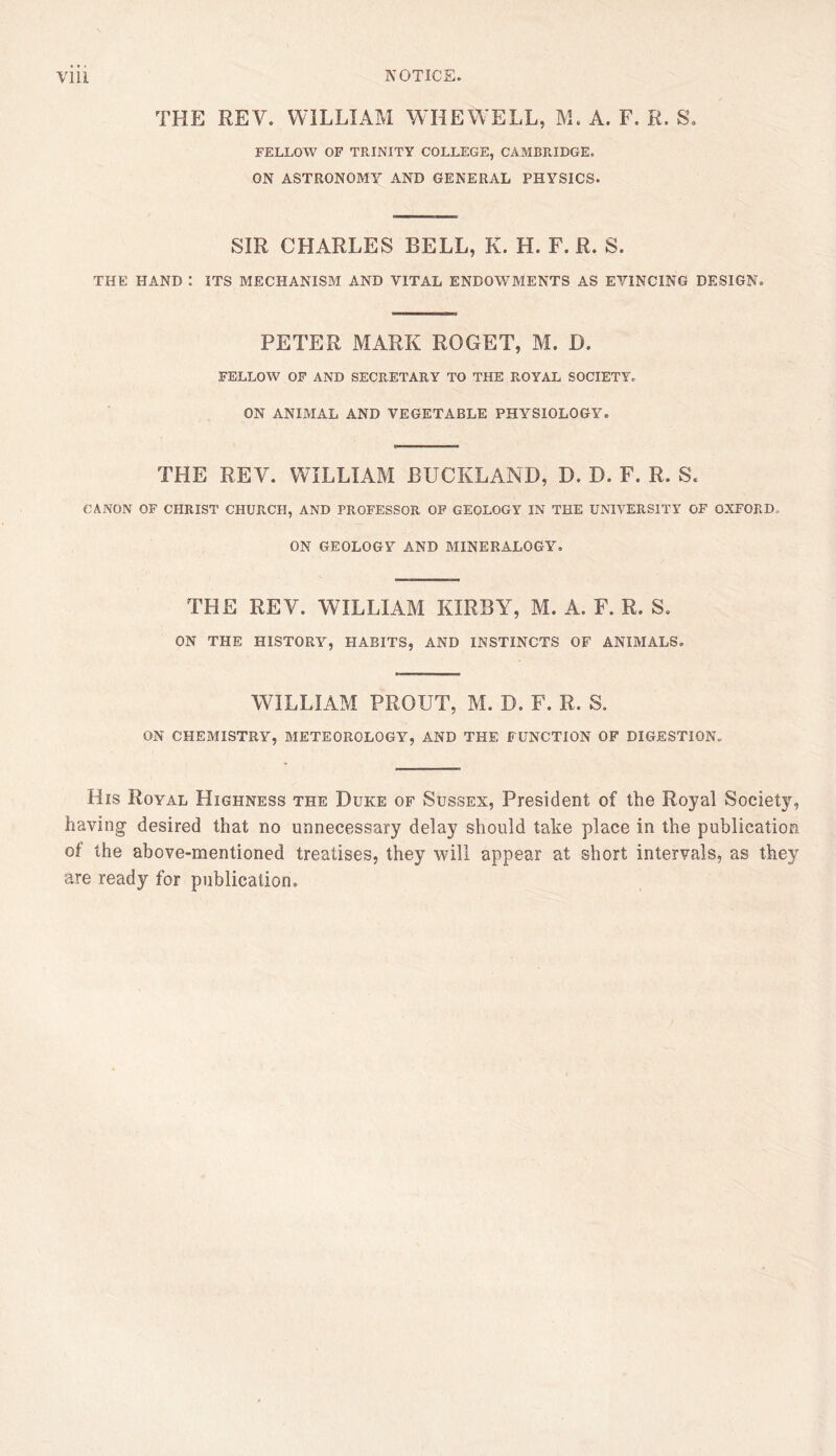 THE REV. WILLIAM WHEWELL, M. A. F, R. S. FELLOW OF TRINITY COLLEGE, CAMBRIDGE. ON ASTRONOMY AND GENERAL PHYSICS- SIR CHARLES BELL, K. H. F. R. S. THE HAND I ITS MECHANISM AND VITAL ENDOWMENTS AS EVINCING DESIGN. PETER MARK ROGET, M. D. FELLOW OF AND SECRETARY TO THE ROYAL SOCIETY. ON ANIMAL AND VEGETABLE PHYSIOLOGY. THE REV. WILLIAM BUCKLAND, D. D. F. R. S. CANON OF CHRIST CHURCH, AND PROFESSOR OP GEOLOGY IN THE UNIVERSITY OF OXFORD. ON GEOLOGY AND MINERALOGY. THE REV. WILLIAM KIRBY, M. A. F. R. S. ON THE HISTORY, HABITS, AND INSTINCTS OF ANIMALS. WILLIAM PROUT, M. D. F. R. S. ON CHEMISTRY, METEOROLOGY, AND THE FUNCTION OF DIGESTION. His Royal Highness the Duke of Sussex, President of the Royal Society, having desired that no unnecessary delay should take place in the publication of the above-mentioned treatises, they will appear at short intervals, as they are ready for publication.