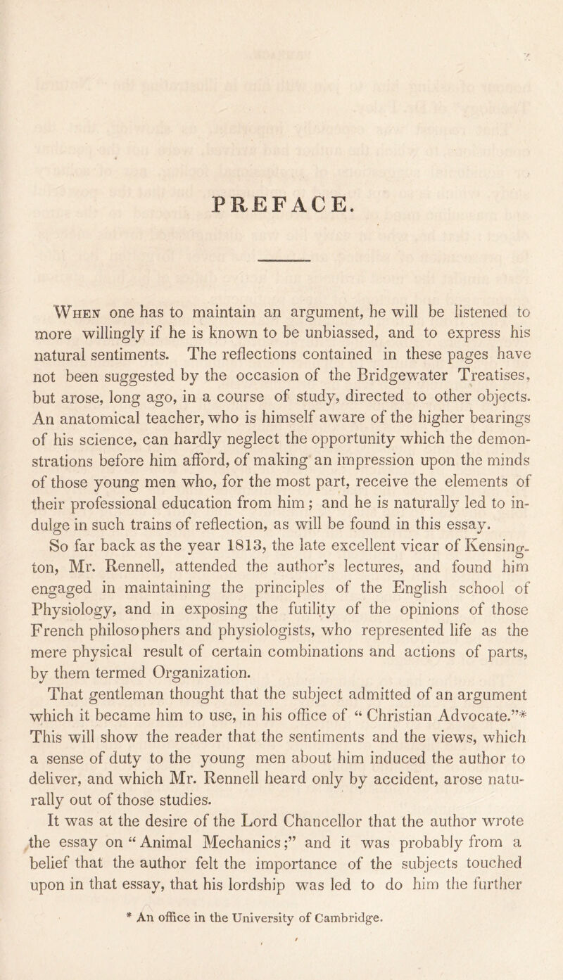 PREFACE. When one has to maintain an argument, he will be listened to more willingly if he is known to be unbiassed, and to express his natural sentiments. The reflections contained in these pages have not been suggested by the occasion of the Bridgewater Treatises, but arose, long ago, in a course of study, directed to other objects. An anatomical teacher, who is himself aware of the higher bearings of his science, can hardly neglect the opportunity which the demon- strations before him afford, of making an impression upon the minds of those young men who, for the most part, receive the elements of their professional education from him; and he is naturally led to in- dulge in such trains of reflection, as will be found in this essay. So far back as the year 1813, the late excellent vicar of Kensing. ton, Mr. Rennell, attended the author’s lectures, and found him engaged in maintaining the principles of the English school of Physiology, and in exposing the futility of the opinions of those French philosophers and physiologists, who represented life as the mere physical result of certain combinations and actions of parts, by them termed Organization. That gentleman thought that the subject admitted of an argument which it became him to use, in his office of “ Christian Advocate.”* This will show the reader that the sentiments and the views, which a sense of duty to the young men about him induced the author to deliver, and which Mr. Rennell heard only by accident, arose natu- rally out of those studies. It was at the desire of the Lord Chancellor that the author wrote the essay on “ Animal Mechanicsand it was probably from a belief that the author felt the importance of the subjects touched upon in that essay, that his lordship was led to do him the further * An office in the University of Cambriclg’e.