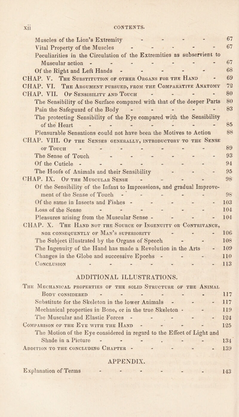 Muscles of the Lion’s Extremity . _ - - 67 Vital Property of the Muscles - - - - - 67 Peculiarities in the Circulation of the Extremities as subservient to Muscular action -------67 Of the Right and Left Hands ----- 68 CHAP. V. The Substitution of other Organs for the Hand - 69 CHAP. VL The Argument pursued, from the Comparative Anatomy 72 CHAP. VII. Of Sensibility and Touch - - - - 80 The Sensibility of the Surface compared with that of the deeper Parts 80 Pain the Safeguard of the Body - - - - - 83 The protecting Sensibility of the Eye compared with the Sensibility of the Heart _-..---85 Pleasurable Sensations could not have been the Motives to Action 88 CHAP. VIII. Of the Senses generally, introductory to the Sense OF Touch ------- 89 The Sense of Touch - - - - - - 93 Of the Cuticle ------- 94 The Hoofs of Animals and their Sensibility - - - 95 CHAP. IX. Of the Muscular Sense - - - - 98 Of the Sensibility of the Infant to Impressions, and gradual Improve- ment of the Sense of Touch ----- 98 Of the same in Insects and Fishes ----- 103 Loss of the Sense ------ 104 Pleasures arising from the Muscular Sense - - - - 104 CHAP. X. The Hand not the Source of Ingenuity or Contrivance, nor consequently of Man’s superiority - - - 106 The Subject illustrated by the Organs of Speech - - 108 The Ingenuity of the Hand has made a Revolution in the Arts - 109 Changes in the Globe and successive Epochs - - - 110 Conclusion - - - - - - -113 ADDITIONAL ILLUSTRATIONS. The Mechanical properties of the solid Structure of the Animal Body considered - - - - - - 117 Substitute for the Skeleton in the lower Animals - - - 117 Mechanical properties in Bone, or in the true Skeleton - - 119 The Muscular and Elastic Forces - - - - - 124 Comparison of the Eye with the Hand - - - - 125 The Motion of the Eye considered in regard to the Effect of Light and Shade in a Picture ---.-- 134 Addition to the concluding Chapter ----- 139 APPENDIX. Explanation of Terms ------ 143