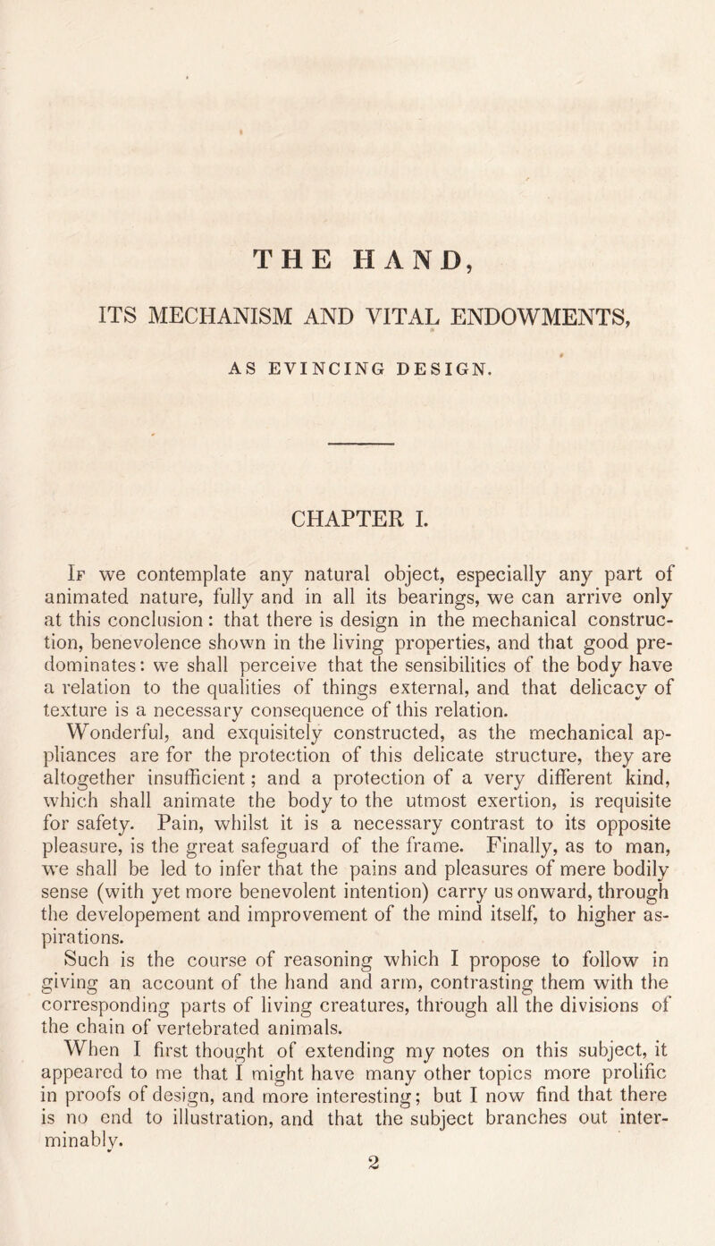 THE HAND, ITS MECHANISM AND VITAL ENDOWMENTS, AS EVINCING DESIGN. CHAPTER L If we contemplate any natural object, especially any part of animated nature, fully and in all its bearings, we can arrive only at this conclusion: that there is design in the mechanical construc- tion, benevolence shown in the living properties, and that good pre- dominates: we shall perceive that the sensibilities of the body have a relation to the qualities of things external, and that delicacy of texture is a necessary consequence of this relation. Wonderful, and exquisitely constructed, as the mechanical ap- pliances are for the protection of this delicate structure, they are altogether insufficient; and a protection of a very different kind, which shall animate the body to the utmost exertion, is requisite for safety. Pain, whilst it is a necessary contrast to its opposite pleasure, is the great safeguard of the frame. Finally, as to man, we shall be led to infer that the pains and pleasures of mere bodily sense (with yet more benevolent intention) carry us onward, through the developement and improvement of the mind itself, to higher as- pirations. Such is the course of reasoning which I propose to follow in giving an account of the hand and arm, contrasting them with the corresponding parts of living creatures, through all the divisions of the chain of vertebrated animals. When I first thought of extending my notes on this subject, it appeared to me that I might have many other topics more prolific in proofs of design, and more interesting; but I now find that there is no end to illustration, and that the subject branches out inter- minablv. 2