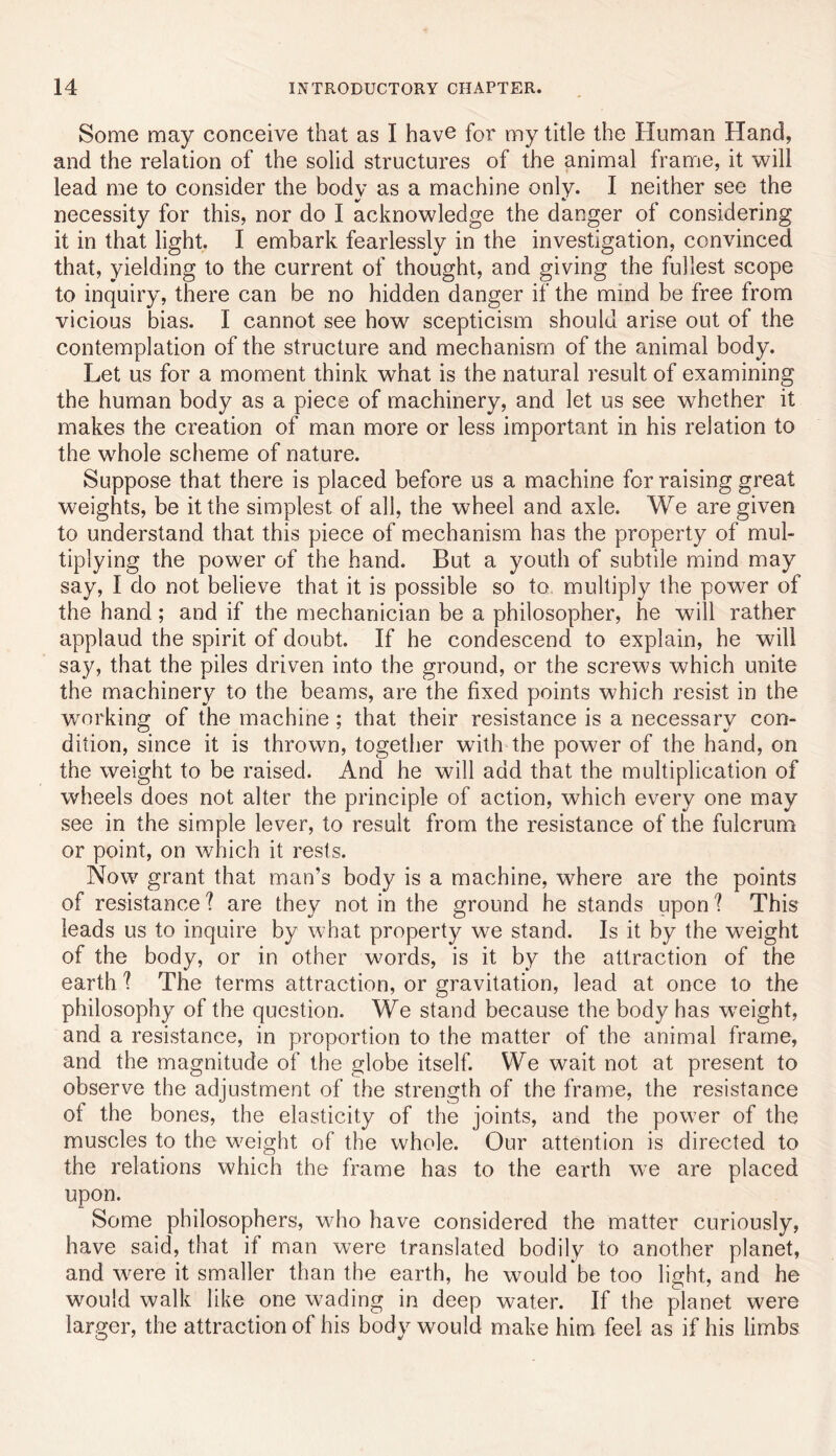 Some may conceive that as I have for my title the Human Hand, and the relation of the solid structures of the animal frame, it will lead me to consider the body as a machine only. I neither see the necessity for this, nor do I acknowledge the danger of considering it in that light. I embark fearlessly in the investigation, convinced that, yielding to the current of thought, and giving the fullest scope to inquiry, there can be no hidden danger if the mind be free from vicious bias. I cannot see how scepticism should arise out of the contemplation of the structure and mechanism of the animal body. Let us for a moment think what is the natural result of examining the human body as a piece of machinery, and let us see whether it makes the creation of man more or less important in his relation to the whole scheme of nature. Suppose that there is placed before us a machine for raising great weights, be it the simplest of all, the wheel and axle. We are given to understand that this piece of mechanism has the property of mul- tiplying the power of the hand. But a youth of subtile mind may say, I do not believe that it is possible so to, multiply the power of the hand; and if the mechanician be a philosopher, he will rather applaud the spirit of doubt. If he condescend to explain, he will say, that the piles driven into the ground, or the screws which unite the machinery to the beams, are the fixed points which resist in the working of the machine; that their resistance is a necessary con- dition, since it is thrown, together with the power of the hand, on the weight to be raised. And he will add that the multiplication of wheels does not alter the principle of action, which every one may see in the simple lever, to result from the resistance of the fulcrum or point, on which it rests. Now grant that man’s body is a machine, where are the points of resistance ? are they not in the ground he stands upon ? This leads us to inquire by what property we stand. Is it by the weight of the body, or in other words, is it by the attraction of the earth ? The terms attraction, or gravitation, lead at once to the philosophy of the question. We stand because the body has weight, and a resistance, in proportion to the matter of the animal frame, and the magnitude of the globe itself. We wait not at present to observe the adjustment of the strength of the frame, the resistance of the bones, the elasticity of the joints, and the power of the muscles to the weight of the whole. Our attention is directed to the relations which the frame has to the earth we are placed upon. Some philosophers, who have considered the matter curiously, have said, that if man were translated bodily to another planet, and were it smaller than the earth, he would be too light, and he would walk like one wading in deep water. If the planet were larger, the attraction of his body would make him feel as if his limbs