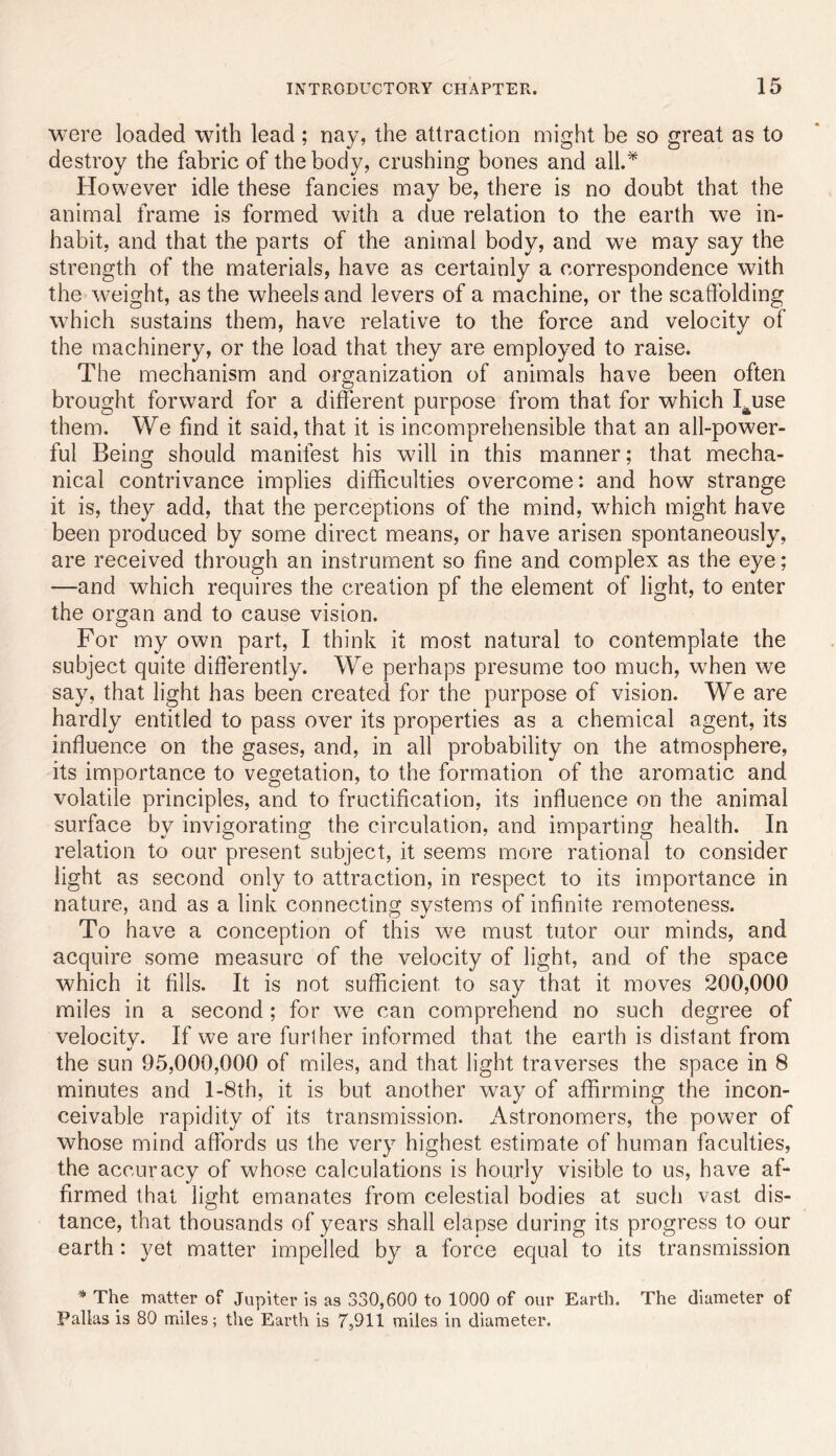 were loaded wdth lead ; nay, the attraction might be so great as to destroy the fabric of the body, crushing bones and all.^ However idle these fancies may be, there is no doubt that the animal frame is formed with a due relation to the earth we in- habit, and that the parts of the animal body, and we may say the strength of the materials, have as certainly a correspondence with the weight, as the wheels and levers of a machine, or the scaffolding which sustains them, have relative to the force and velocity of the machinery, or the load that they are employed to raise. The mechanism and organization of animals have been often brought forward for a different purpose from that for which I^use them. We find it said, that it is incomprehensible that an all-power- ful Being should manifest his will in this manner; that mecha- nical contrivance implies difficulties overcome: and how strange it is, they add, that the perceptions of the mind, which might have been produced by some direct means, or have arisen spontaneously, are received through an instrument so fine and complex as the eye; —and which requires the creation pf the element of light, to enter the organ and to cause vision. For my own part, I think it most natural to contemplate the subject quite differently. We perhaps presume too much, wTen we say, that light has been created for the purpose of vision. We are hardly entitled to pass over its properties as a chemical agent, its inffuence on the gases, and, in all probability on the atmosphere, its importance to vegetation, to the formation of the aromatic and volatile principles, and to fructification, its influence on the animial surface by invigorating the circulation, and imparting health. In relation to our present subject, it seems more rational to consider light as second only to attraction, in respect to its importance in nature, and as a link connecting systems of infinite remoteness. To have a conception of this we must tutor our minds, and acquire some measure of the velocity of light, and of the space which it fills. It is not sufficient to say that it moves 200,000 miles in a second; for we can comprehend no such degree of velocitv. If we are further informed that the earth is distant from •/ the sun 95,000,000 of miles, and that light traverses the space in 8 minutes and l-8th, it is but another way of affirming the incon- ceivable rapidity of its transmission. Astronomers, the power of whose mind affords us the very highest estimate of human faculties, the accuracy of whose calculations is hourly visible to us, have af- firmed that light emanates from celestial bodies at such vast dis- tance, that thousands of years shall elapse during its progress to our earth : yet matter impelled by a force equal to its transmission * The matter of Jupiter is as 330,600 to 1000 of our Earth. The diameter of Pallas is 80 miles; the Earth is 7,911 miles in diameter.