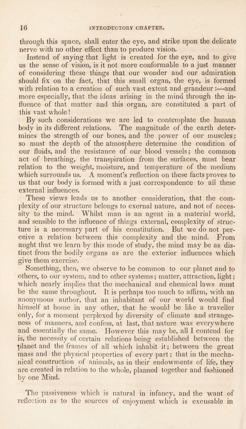 through this space, shall enter the eye, and strike upon the delicate nerve with no other effect than to produce vision. Instead of saying that light is created for the eye, and to give us the sense of vision, is it not more conformable to a just manner of considering these things that our wonder and our admiration should fix on the fact, that this small organ, the eye, is formed with relation to a creation of such vast extent and grandeur:—^and more especially, that the ideas arising in the mind through the in- fluence of that matter and this organ, are constituted a part of this vast whole! By such considerations we are led to contemplate the human body in its different relations. The magnitude of the earth deter- mines the strength of our bones, and the power of our muscles; so must the depth of the atmosphere determine the condition of our fluids, and the resistance of our blood vessels; the common act of breathing, the transpiration from the surfaces, must bear relation to the weight, moisture, and temperature of the medium which surrounds us. A moment’s reflection on these facts proves to us that our body is formed with a just correspondence to all these external influences. These views leads us to another consideration, that the com- plexity of our structure belongs to exernal nature, and not of neces- sity to the mind. Whilst man is an agent in a material world, and sensible to the influence of things external, complexity of struc- ture is a necessary part of his constitution. But we do not per- ceive a relation between this complexity and the mind. From aught that we learn by this mode of study, the mind may be as dis- tinct from the bodily organs as are the exterior influences which give them exercise. Something, then, we observe to be common to our planet and to others, to our system, and to other systems; matter, attraction, light; which nearly implies that the mechanical and chemical laws must be the same throughout. It is perhaps too much to affirm, with an anonvmous author, that an inhabitant of our world would find himself at home in any other, that he would be like a traveller only, for a moment perplexed by diversity of climate and strange- ness of manners, and confess, at last, that nature was everywhere and essentially the same. However this may be, all I contend for is, the necessity of certain relations being established between the planet and the frames of all which inhabit it; between the great mass and the physical properties of every part; that in the mecha- nical construction of animals, as in their endowments of life, they are created in relation to the whole, planned together and fashioned by one Mind. The passiveness which is natural in infancy, and the want of reflection as to the sources of enjoyment which is excusable in