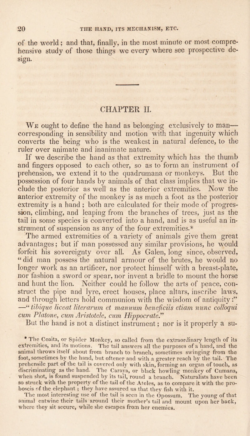 of the world; and that, finally, in the most minute or most compre- hensive study of those things we every where see prospective de- sign. CHAPTER II. We ought to define the hand as belonging exclusively to man- corresponding in sensibility and motion with that ingenuity which converts the being who is the weakest in natural defence, to the ruler over animate and inanimate nature. If we describe the hand as that extremity which has the thumb and fingers opposed to each other, so as to form an instrument of prehension, we extend it to the quadrumana or monkeys. But the possession of four hands by animals of that class implies that we in- clude the posterior as well as the anterior extremities. Now the anterior extremity of the monkey is as much a foot as the posterior extremity is a hand ; both are calculated for their mode of progres- sion, climbing, and leaping from the branches of trees, just as the tail in some species is converted into a hand, and is as useful an in- strument of suspension as any of the four extremities.* The armed extremities of a variety of animals give them great advantages; but if man possessed any similar provisions, he would forfeit his sovereignty over all. As Galen, long since, observed, “ did man possess the natural armour of the brutes, he would no longer work as an artificer, nor protect himself with a breast-plate, nor fashion a sword or spear, nor invent a bridle to mount the horse and hunt the lion. Neither could he follow the arts of peace, con- struct the pipe and lyre, erect houses, place altars, inscribe laws, and through letters hold communion with the wisdom of antiquity:” —“ tihique liceat literarum et manuum beneficiis etiam nunc colloqui cum Platone, cum Aristotele^ cum HippocrateP But the hand is not a distinct instrument; nor is it properly a su- • The Coaita, or Spider Monkey, so called from the extraordinary length of its extremities, and its motions. The tail answers all the purposes of a hand, and the animal throws itself about from branch to branch, sometimes swinging from the foot, sometimes by the hand, but oftener and with a greater reach by the tail. The prehensile part of the tail is covered only with skin, forming an organ of touch, as discriminating as the hand. The Caraya, or black howling monkey of Cumana, when shot, is found suspended by its tail, round a branch. Naturalists have been so struck with the property of the tail of the Ateles, as to compare it with the pro- boscis of the elephant ; they have assured us that they fish with it. The most interesting use of the tail is seen in the Opossum. The young of that animal entwine their tails around their mother’s tail and mount upon her back, where they sit secure, while she escapes from her enemies.