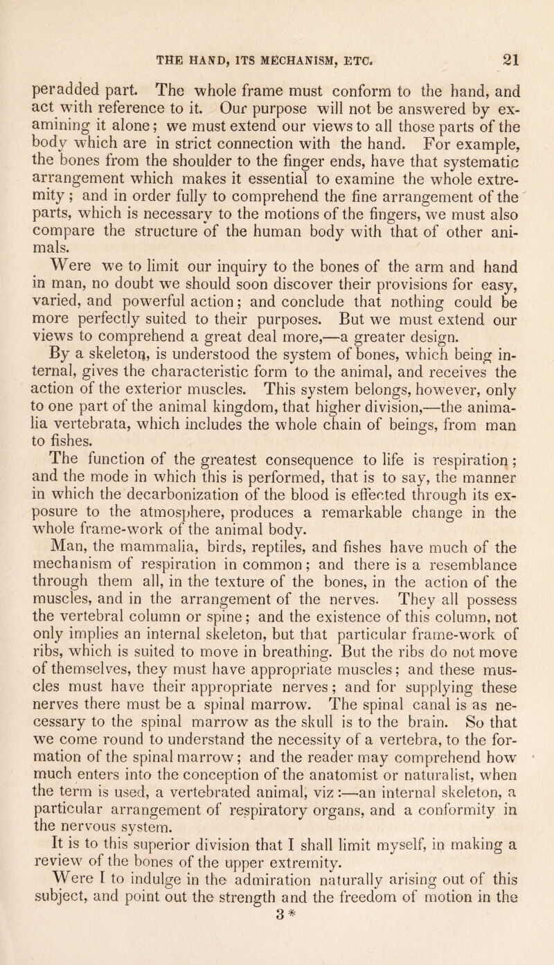 per added part. The whole frame must conform to the hand, and act with reference to it. Our purpose will not be answered by ex- amining it alone; we must extend our views to all those parts of the body which are in strict connection wdth the hand. For example, the bones from the shoulder to the finger ends, have that systematic arrangement which makes it essential to examine the whole extre- mity ; and in order fully to comprehend the fine arrangement of the parts, which is necessary to the motions of the fingers, we must also compare the structure of the human body with that of other ani- mals. Were we to limit our inquiry to the bones of the arm and hand in man, no doubt we should soon discover their provisions for easy, varied, and powerful action; and conclude that nothing could be more perfectly suited to their purposes. But we must extend our views to comprehend a great deal more,—a greater design. By a skeleton? is understood the system of bones, which being in- ternal, gives the characteristic form to the animal, and receives the action of the exterior muscles. This system belongs, however, only to one part of the animal kingdom, that higher division,—the anima- lia vertebrata, which includes the whole chain of beings, from man to fishes. The function of the greatest consequence to life is respiration; and the mode in which this is performed, that is to say, the manner in which the decarbonization of the blood is effected through its ex- posure to the atmosphere, produces a remarkable change in the whole frame-work of the animal body. Man, the mammalia, birds, reptiles, and fishes have much of the mechanism of respiration in common; and there is a resemblance through them all, in the texture of the bones, in the action of the muscles, and in the arrangement of the nerves. They all possess the vertebral column or spine; and the existence of this column, not only implies an internal skeleton, but that particular frame-work of ribs, which is suited to move in breathing. But the ribs do not move of themselves, they must have appropriate muscles; and these mus- cles must have their appropriate nerves; and for supplying these nerves there must be a spinal marrow. The spinal canal is as ne- cessary to the spinal marrow as the skull is to the brain. So that we come round to understand the necessity of a vertebra, to the for- mation of the spinal marrow; and the reader may comprehend how * much enters into the conception of the anatomist or naturalist, when the term is used, a vertebrated animal, viz:—an internal skeleton, a particular arrangement of respiratory organs, and a conformity in the nervous system. It is to this superior division that I shall limit myself, in making a review of the bones of the upper extremity. Were I to indulge in the admiration naturally arising out of this subject, and point out the strength and the freedom of motion in the 3*