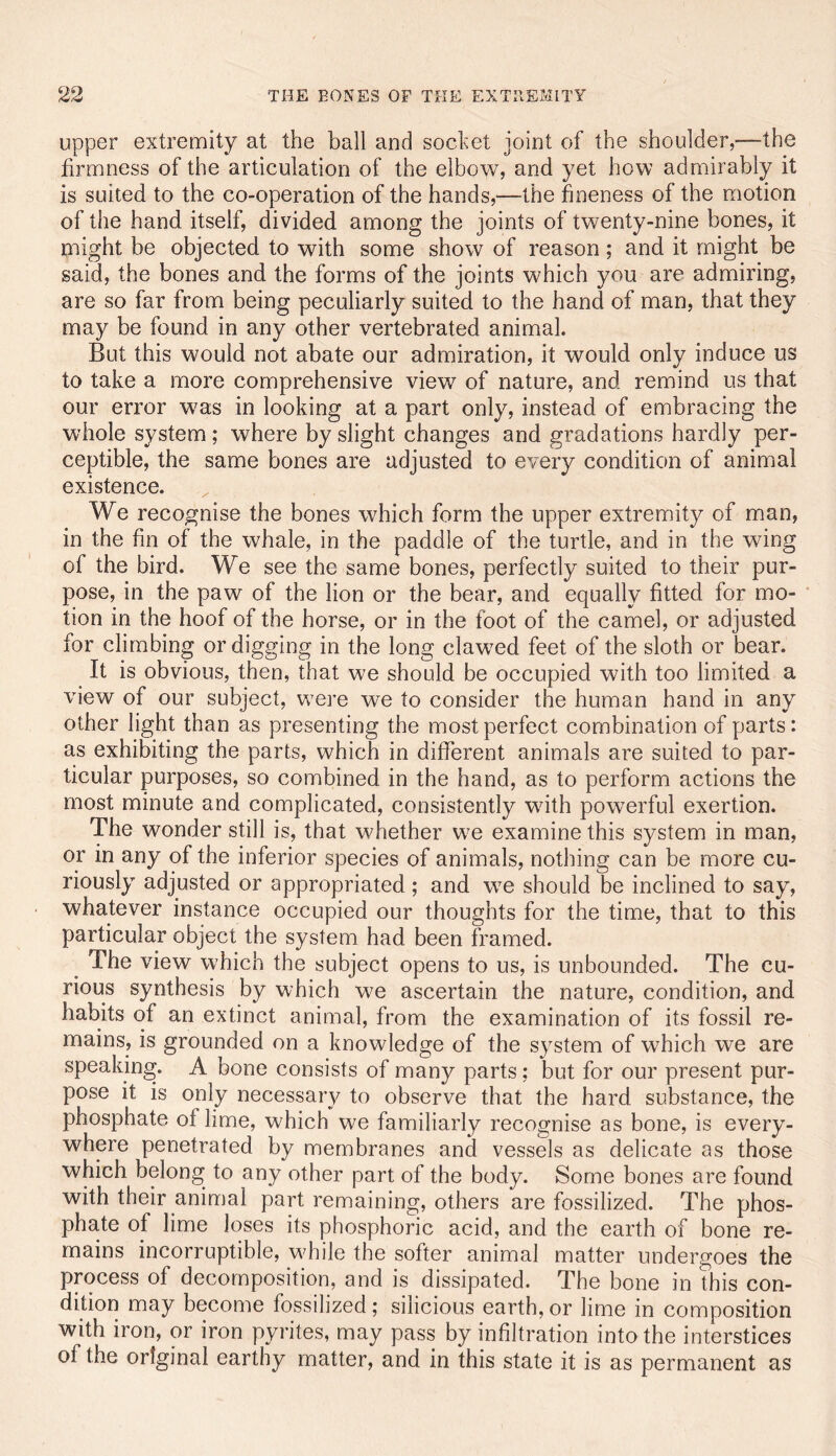 upper extremity at the ball and sochet joint of the shoulder,—the firmness of the articulation of the elbow, and yet how admirably it is suited to the co-operation of the hands,—the fineness of the motion of the hand itself, divided among the joints of twenty-nine bones, it might be objected to with some show of reason ; and it might be said, the bones and the forms of the joints which you are admiring, are so far from being peculiarly suited to the hand of man, that they may be found in any other vertebrated animal. But this would not abate our admiration, it would only induce us to take a more comprehensive view of nature, and remind us that our error was in looking at a part only, instead of embracing the whole system; where by slight changes and gradations hardly per- ceptible, the same bones are adjusted to every condition of animal existence. We recognise the bones which form the upper extremity of man, in the fin of the whale, in the paddle of the turtle, and in the wing of the bird. We see the same bones, perfectly suited to their pur- pose, in the paw of the lion or the bear, and equally fitted for mo- tion in the hoof of the horse, or in the foot of the camel, or adjusted for climbing or digging in the long clawed feet of the sloth or bear. It is obvious, then, that we should be occupied with too limited a view of our subject, were we to consider the human hand in any other light than as presenting the most perfect combination of parts: as exhibiting the parts, which in different animals are suited to par- ticular purposes, so combined in the hand, as to perform actions the most minute and complicated, consistently with powerful exertion. The wonder still is, that whether we examine this system in man, or in any of the inferior species of animals, nothing can be more cu- riously adjusted or appropriated ; and we should be inclined to say, whatever instance occupied our thoughts for the time, that to this particular object the system had been framed. ^ The view which the subject opens to us, is unbounded. The cu- rious synthesis by which we ascertain the nature, condition, and habits of an extinct animal, from the examination of its fossil re- mains, is grounded on a knowledge of the system of which we are speaking. A bone consists of many parts; but for our present pur- pose it is only necessary to observe that the hard substance, the phosphate of lime, which we familiarly recognise as bone, is every- where penetrated by membranes and vessels as delicate as those which belong to any other part of the body. Some bones are found with their animal part remaining, others are fossilized. The phos- phate of lime loses its phosphoric acid, and the earth of bone re- mains incorruptible, while the softer animal matter undergoes the process of decomposition, and is dissipated. The bone in this con- dition may become fossilized; silicious earth, or lime in composition with iron, or iron pyrites, may pass by infiltration into the interstices of the original earthy matter, and in this state it is as permanent as
