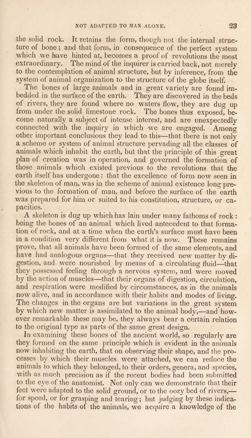the solid rock. It retains the form, though not the internal struc- ture of bone; and that form, in consequence of the perfect system which we have hinted at, becomes a proof of revolutions the* most extraordinary. The mind of the inquirer is carried back, not merely to the contemplation of animal structure, but by inference, from the system of animal organization to the structure of the globe itself. The bones of large animals and in great variety are found im- bedded in the surface of the earth. They are discovered in the beds of rivers, they are found where no waters flow, they are dug up from under the solid limestone rock. The bones thus exposed, be- come naturally a subject of intense interest, and are unexpectedly connected with the inquiry in which we are engaged. Among other important conclusions they lead to this—that there is not only a scheme or system of animal structure pervading all the classes of animals which inhabit the earth, but that the principle of this great plan of creation was in operation, and governed the formation of those animals which existed previous to the revolutions that the earth itself has undergone: that the excellence of form now seen in the skeleton of man, was in the scheme of animal existence long pre- vious to the formation of man, and before the surface of the earth was prepared for him or suited to his constitution, structure, or ca- pacities. A skeleton is dug up which has lain under many fathoms of rock : being the bones of an animal which lived antecedent to that forma- tion of rock, and at a time when the earth’s surface must have been in a condition very different from what it is now. These remains prove, that all animals have been formed of the same elements, and have had analogous organs—that they received new matter by di- gestion, and were nourished by means of a circulating fluid—that they possessed feeling through a nervous system, and were moved by the action of muscles—that their organs of digestion, circulation, and respiration were modified by circumstances, as in the animals now alive, and in accordance with their habits and modes of living. The changes in the organs are but variations in the great system by which new matter is assimilated to the animal body,—and how- ever remarkable these may be, they always bear a certain relation to the original type as parts of the same great design. In examining these bones of the ancient world, so regularly are they formed on the same principle which is evident in the animals now inhabiting the earth, that on observing their shape, and the pro- cesses by which their muscles were attached, we can reduce the animals to which they belonged, to their orders, genera, and species, with as much precision as if the recent bodies had been submitted to the eye of the anatomist. Not only can we demonstrate that their feet were adapted to the solid ground, or to the oozy bed of rivers,— for speed, or for grasping and tearing; but judging by these indica- tions of the habits of the animals, we acquire a knowledge of the