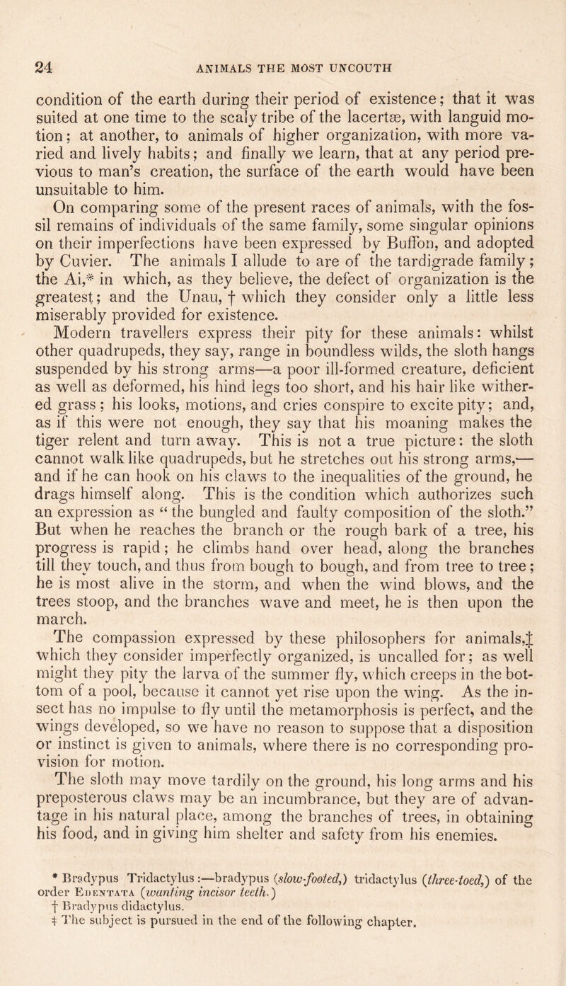 condition of the earth during their period of existence; that it was suited at one time to the scaly tribe of the lacertse, with languid mo- tion ; at another, to animals of higher organization, with more va- ried and lively habits; and finally we learn, that at any period pre- vious to man’s creation, the surface of the earth would have been unsuitable to him. On comparing some of the present races of animals, with the fos- sil remains of individuals of the same family, some singular opinions on their imperfections have been expressed by BufFon, and adopted by Cuvier. The animals I allude to are of the tardigrade family ; the Ai,* in which, as they believe, the defect of organization is the greatest; and the Unau, f which they consider only a little less miserably provided for existence. Modern travellers express their pity for these animals: whilst other quadrupeds, they say, range in boundless wilds, the sloth hangs suspended by his strong arms—a poor ill-formed creature, deficient as well as deformed, his hind legs too short, and his hair like wither- ed grass ; his looks, motions, and cries conspire to excite pity; and, as if this were not enough, they say that his moaning makes the tiger relent and turn away. This is not a true picture: the sloth cannot walk like quadrupeds, but he stretches out his strong arms,— and if he can hook on his claws to the inequalities of the ground, he drags himself along. This is the condition which authorizes such an expression as “ the bungled and faulty composition of the sloth.” But when he reaches the branch or the rough bark of a tree, his progress is rapid; he climbs hand over head, along the branches till they touch, and thus from bough to bough, and from tree to tree; he is most alive in the storm, and when the wind blows, and the trees stoop, and the branches wave and meet, he is then upon the march. The compassion expressed by these philosophers for animals,J which they consider imperfectly organized, is uncalled for; as well might they pity the larva of the summer fly, which creeps in the bot- tom of a pool, because it cannot yet rise upon the wing. As the in- sect has no impulse to fly until the metamorphosis is perfect, and the wings developed, so we have no reason to suppose that a disposition or instinct is given to animals, where there is no corresponding pro- vision for motion. The sloth may move tardily on the ground, his long arms and his preposterous claws may be an incumbrance, but they are of advan- tage in his natural place, among the branches of trees, in obtaining his food, and in giving him shelter and safety from_ his enemies. * Bradypus Tridactylusbradypus {slow-footed,) tridactylus {three-toed,) of the order Eukntata {wanting incisor teeth.) f Bradypus didactylus, t T'lie subject is pursued in the end of the following* chapter.