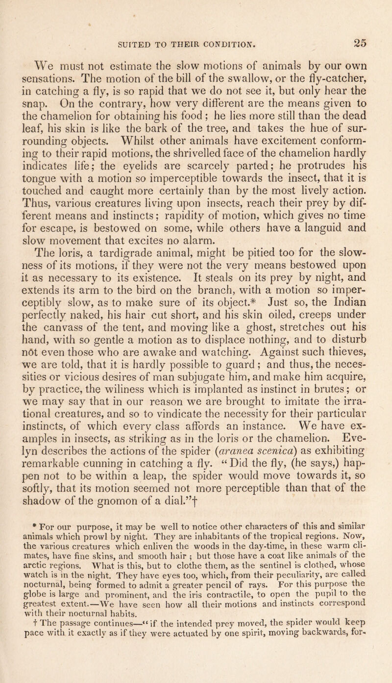 We must not estimate the slow motions of animals by our own sensations. The motion of the bill of the swallow, or the fly-catcher, in catching a fly, is so rapid that we do not see it, but only hear the snap. On the contrary, how very different are the means given to the chamelion for obtaining his food ; he lies more still than the dead leaf, his skin is like the bark of the tree, and takes the hue of sur- rounding objects. Whilst other animals have excitement conform- ing to their rapid motions, the shrivelled face of the chamelion hardly indicates life; the eyelids are scarcely parted; he protrudes his tongue with a motion so imperceptible towards the insect, that it is touched and caught more certainly than by the most lively action. Thus, various creatures living upon insects, reach their prey by dif- ferent means and instincts; rapidity of motion, which gives no time for escape, is bestowed on some, while others have a languid and slow movement that excites no alarm. The loris, a tardigrade animal, might be pitied too for the slow- ness of its motions, if they were not the very means bestowed upon it as necessary to its existence. It steals on its prey by night, and extends its arm to the bird on the branch, with a motion so imper- ceptibly slow, as to make sure of its object.* Just so, the Indian perfectly naked, his hair cut short, and his skin oiled, creeps under the canvass of the tent, and moving like a ghost, stretches out his hand, with so gentle a motion as to displace nothing, and to disturb not even those who are awake and watching. Against such thieves, we are told, that it is hardly possible to guard; and thus, the neces- sities or vicious desires of man subjugate him, and make him acquire, by practice, the wiliness which is implanted as instinct in brutes; or we may say that in our reason we are brought to imitate the irra- tional creatures, and so to vindicate the necessity for their particular instincts, of which every class affords an instance. We have ex- amples in insects, as striking as in the loris or the chamelion. Eve- lyn describes the actions of the spider {aranea scenicd) as exhibiting remarkable cunning in catching a fly. “Did the fly, (he says,) hap- pen not to be within a leap, the spider w^ould move towards it, so softly, that its motion seemed not more perceptible than that of the shadow of the gnomon of a dial.’^f * For our purpose, it may be well to notice other characters of this and similar animals which prowl by night. They are inhabitants of the tropical regions. Now, the various creatures which enliven the woods in the day-time, in these warm cli- mates, have fine skins, and smooth hair ; but those have a coat like animals of the arctic regions. What is this, but to clothe them, as the sentinel is clothed, whose watch is in the night. They have eyes too, which, from their peculiarity, are called nocturnal, being formed to admit a greater pencil of rays. For this purpose the globe is large and prominent, and the iris contractile, to open the pupil to the greatest extent.—We have seen how ail their motions and instincts correspond with their nocturnal habits, t The passage continues—“if the intended prey moved, the spider would keep pace with it exactly as if they were actuated by one spirit, moving backwards, for-