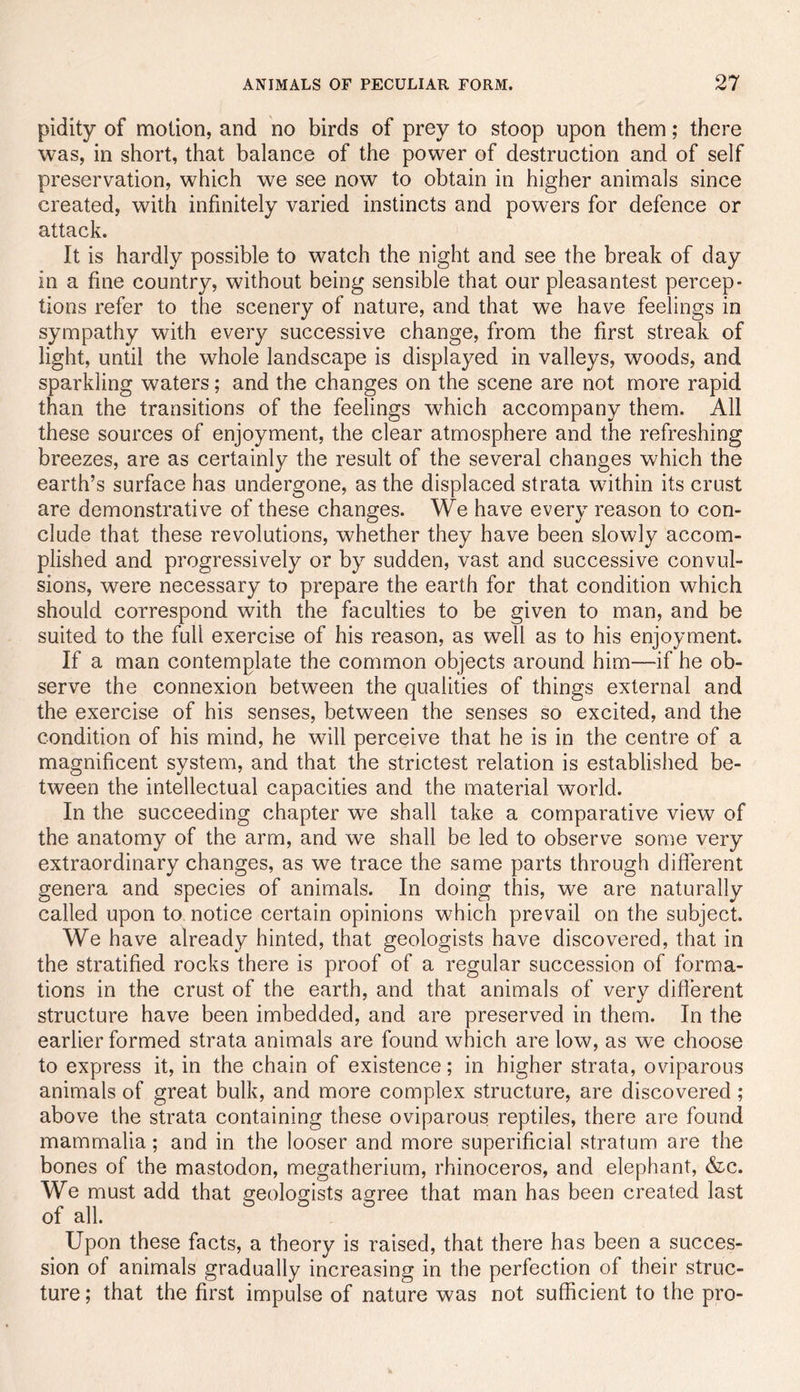 pidity of motion, and no birds of prey to stoop upon them; there was, in short, that balance of the power of destruction and of self preservation, which we see now to obtain in higher animals since created, with infinitely varied instincts and powers for defence or attack. It is hardly possible to watch the night and see the break of day in a fine country, without being sensible that our pleasantest percep- tions refer to the scenery of nature, and that we have feelings in sympathy with every successive change, from the first streak of light, until the whole landscape is displayed in valleys, woods, and sparkling waters; and the changes on the scene are not more rapid than the transitions of the feelings which accompany them. All these sources of enjoyment, the clear atmosphere and the refreshing breezes, are as certainly the result of the several changes which the earth’s surface has undergone, as the displaced strata within its crust are demonstrative of these changes. We have every reason to con- clude that these revolutions, whether they have been slowly accom- plished and progressively or by sudden, vast and successive convul- sions, were necessary to prepare the earth for that condition which should correspond with the faculties to be given to man, and be suited to the full exercise of his reason, as well as to his enjoyment. If a man contemplate the common objects around him—if he ob- serve the connexion between the qualities of things external and the exercise of his senses, between the senses so excited, and the condition of his mind, he will perceive that he is in the centre of a magnificent system, and that the strictest relation is established be- tween the intellectual capacities and the material world. In the succeeding chapter we shall take a comparative view of the anatomy of the arm, and we shall be led to observe some very extraordinary changes, as we trace the same parts through different genera and species of animals. In doing this, we are naturally called upon to notice certain opinions which prevail on the subject. We have already hinted, that geologists have discovered, that in the stratified rocks there is proof of a regular succession of forma- tions in the crust of the earth, and that animals of very diflerent structure have been imbedded, and are preserved in them. In the earlier formed strata animals are found which are low, as we choose to express it, in the chain of existence; in higher strata, oviparous animals of great bulk, and more complex structure, are discovered; above the strata containing these oviparous reptiles, there are found mammalia ; and in the looser and more superificial stratum are the bones of the mastodon, megatherium, rhinoceros, and elephant, &c. We must add that geologists agree that man has been created last of all. Upon these facts, a theory is raised, that there has been a succes- sion of animals gradually increasing in the perfection of their struc- ture ; that the first impulse of nature was not sufficient to the pro-