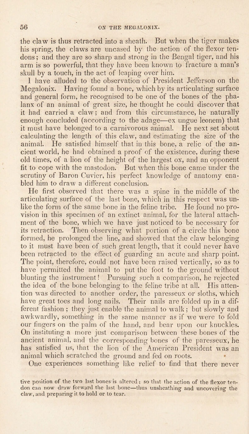 the claw is thus retracted into a sheath. But when the tiger makes his spring, the claws are uncased by the action of the flexor ten- dons ; and they are so sharp and strong in the Bengal tiger, and his arm is so powerful, that they have been known to fracture a man’s skull by a touch, in the act of leaping over him. 1 have alluded to the observation of President Jefferson on the Megalonix. Having found a bone, which by its articulating surface and general form, he recognised to be one of the bones of the pha- lanx of an animal of great size, he thought he could discover that it had carried a claw; and from this circumstance, he naturally enough concluded (according to the adage—ex ungue leonem) that it must have belonged to a carnivorous animal. Pie next set about calculating the length of this claw, and estimating the size of the animal. He satisfied himself that in this bone, a relic of the an- cient world, he had obtained a proof of the existence, during these old times, of a lion of the height of the largest ox, and an opponent fit to cope with the mastodon. But when this bone came under the scrutiny of Baron Cuvier, his perfect knowledge of anatomy ena- bled him to draw a different conclusion. He first observed that there was a spine in the middle of the articulating surface of the last bone, which in this respect was un- like the form of the same bone in the feline tribe. Pie found no pro- vision in this specimen of an extinct animal, for the lateral attach- ment of the bone, which we have just noticed to be necessary for its retraction. Then observing what portion of a circle this bone formed, he prolonged the line, and showed that the claw belonging to it must have been of such great length, that it could never have been retracted to the effect of guarding an acute and sharp point. The point, therefore, could not have been raised vertically, so as to have permitted the animal to put the foot to the ground without blunting the instrument! Pursuing such a comparison, he rejected the idea of the bone belonging to the feline tribe at all. His atten- tion was directed to another order, the paresseux or sloths, which have great toes and long nails. Their nails are folded up in a dif- ferent fashion ; they just enable the animal to walk; but slowly and awkwardly, something in the same manner as if w^e w'ei’e to fold our fingers on the palm of the hand, and bear upon our knuckles. On instituting a more just comparison between these bones of the ancient animal, and the corresponding bones of the paresseux, he has satisfied us, lhat the lion of the American President was an animal which scratched the ground and fed on roots. One experiences something like relief to find that there never five position of the two last bones is altered; so that the action of the flexor ten- don can now draw forward the last bone—thus unsheathing' and uncovering' the claw, and preparing' it to hold or to tear.