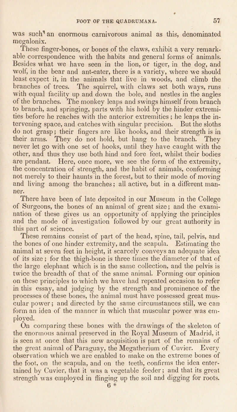 was such^ an enormous carnivorous animal as this, denominated megalonix. These finger-bones, or bones of the claw^s, exhibit a very remark- able correspondence with the habits and general forms of animals. Besides what we have seen in the lion, or tiger, in the dog, and wolf, in the bear and ant-eater, there is a variety, where we should least expect it, in the animals that live in woods, and climb the branches of trees. The squirrel, with claws set both ways, runs with equal facility up and down the bole, and nestles in the angles of the branches. The monkey leaps and swings himself from branch to branch, and springing, parts with his hold by the hinder extremi- ties before he reaches with the anterior extremities; he leaps the in- tervening space, and catches with singular precision. But the sloths do not grasp; their fingers are like hooks, and their strength is in their arms. They do not hold, but hang to the branch. They never let go with one set of hooks, until they have caught with the other, and thus they use both hind and fore feet, whilst their bodies are pendant. Here, once more, we see the form of the extremity, the concentration of strength, and the habit of animals, conforming not merely to their haunts in the forest, but to their mode of moving and living among the branches; all active, but in a different man- ner. There have been of late deposited in our Museum in the College of Surgeons, the bones of an animal of great size; and the exami- nation of these gives us an opportunity of applying the principles and the mode of investigation followed by our great authority in this part of science. These remains consist of part of the head, spine, tail, pelvis, and the bones of one hinder extremity, and the scapula. Estimating the animal at seven feet in height, it scarcely conveys an adequate idea of its size; for the thigh-bone is three times the diameter of that of the large elephant which is in the same collection, and the pelvis is twice the breadth of that of the same animal. Forming our opinion on these principles to which w^e have had repeated occasion to refer in this essay, and judging by the strength and prominence of the processes of these bones, the animal must have possessed great mus- cular power; and directed by the same circumstances still, we can form an idea of the manner in which that muscular power was em- ployed. On comparing these bones with the drawings of the skeleton of the enormous animal preserved in the Royal Museum of Madrid, it is seen at once that this new acquisition is part of the remains of the great animal of Paraguay, the Megatherium of Cuvier. Every observation which we are enabled to make on the extreme bones of the foot, on the scapula, and on the teeth, confirms the idea enter- tained by Cuvier, that it was a vegetable feeder; and that its great strength was employed in flinging up the soil and digging for roots. 6 *