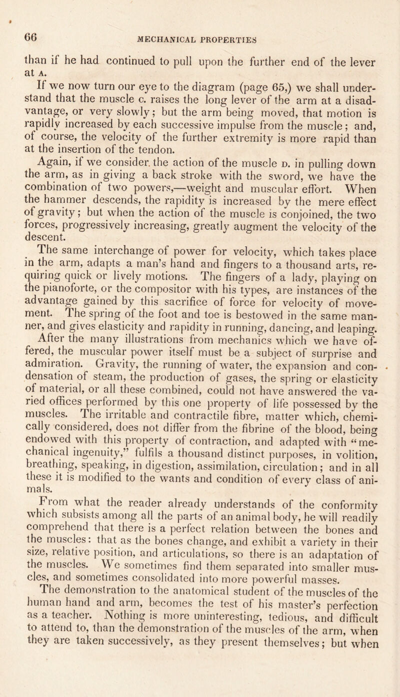 MECHANICAL PROPERTIES than if he had continued to pull upon the further end of the lever at A. If we now turn our eye to the diagram (page 65,) we shall under- stand that the muscle c. raises the long lever of the arm at a disad- vantage, or very slowly; but the arm being moved, that motion is rapidly increased by each successive impulse from the muscle; and, of course, the velocity of the further extremity is more rapid than at the insertion of the tendon. Again, if we consider, the action of the muscle d. in pulling down the arm, as in giving a back stroke wdth the sword, we have the combination of two powers,—weight and muscular effort. When the hanimer descends, the rapidity is increased by the mere effect of gravity; but when the action of the muscle is conjoined, the two forces, progressively increasing, greatly augment the velocity of the descent. The same interchange of power for velocity, which takes place in the arm, adapts a man’s hand and fingers to a thousand arts, re- quiring quick or lively motions. The fingers of a lady, playing on the pianoforte, or the compositor with his types, are instances of the advantage gained by this sacrifice of force for velocity of move- ment. The spring of the foot and toe is bestowed in the same man- ner, and gives elasticity and rapidity in running, dancing, and leaping. After the many illustrations from mechanics which we have of- fered, the muscular power itself must be a subject of surprise and admiration. Gravity, the running of water, the expansion and con- . densation of steam, the production of gases, the spring or elasticity of material, or all these combined, could not have answered the va- ried offices performed by this one property of life possessed by the muscles. The irritable and contractile fibre, matter which, chemi- cally considered, does not differ from the fibrine of the blood, being endowed with this property of contraction, and adapted with “me- chanical ingenuity,” fulfils a thousand distinct purposes, in volition, breathing, speaking, in digestion, assimilation, circulation; and in all these it is modified to the wants and condition of every class of ani- mals. From what the reader already understands of the conformity which subsists among all the parts of an animal body, he will readily comprehend that there is a perfect relation between the bones and the muscles: that as the bones change, and exhibit a variety in tbeir size, relative position, and articulations, so there is an adaptation of the muscles. We sometimes find them separated into smaller mus- cles, and sometimes consolidated into more powerful masses. The demonstration to the anatomical student of the muscles of the human hand and arm, becomes the test of his master’s perfection as a teacher. Nothing is more uninteresting, tedious, and difficult to attend to, than the demonstration of the muscles of the arm, when they are taken successively, as they present themselves; but when