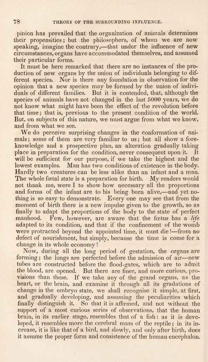 pinion has prevailed that the organization of animals determines their propensities; but the philosophers, of whom we are now speaking, imagine the contrary,—that under the influence of new circumstances, organs have accommodated themselves, and assumed their particular forms. It must be here remarked that there are no instances of the pro- duction of new organs by the union of individuals belonging to dif- ferent species. Nor is there any foundation in observation for the opinion that a new species may be formed by the union of indivi- duals of different families. But it is contended, that, although the species of animals have not changed in the last 5000 years, we do not know what might have been the effect of the revolution before that time; that is, previous to the present condition of the world. But, on subjects of this nature, we must argue from what we know, and from what we see. We do perceive surprising changes in the conformation of ani- mals ; some of them are very familiar to us; but all show a fore- knowledge and a prospective plan, an alteration gradually taking place in preparation for the condition, never consequent upon it. It will be sufficient for our purpose, if we take the highest and the lowest examples. Man has two conditions of existence in the body. Hardly two creatures can be less alike than an infant and a man. The whole foetal state is a preparation for birth. My readers would not thank me, were I to show how necessary all the proportions and forms of the infant are to his being born alive,—and yet no- thing is so easy to demonstrate. Every one may see that from the moment of birth there is a new impulse given to the growth, so as finally to adapt the proportions of the body to the state of perfect manhood. Few, however, are aware that the foetus has a life adapted to its condition, and that if the confinement of the womb were protracted beyond the appointed time, it must die!—from no defect of nourishment, but simply, because the time is come for a change in its whole economy ! Now, during all the long period of gestation, the organs are forming; the lungs are perfected before the admission of air—new tubes are constructed before the flood-gates, which are to admit the blood, are opened. But there are finer, and more curious, pro- visions than these. If we take any of the grand organs, as the heart, or the brain, and examine it through all its gradations of change in the embryo state, we shall recognise it simple, at first, and gradually developing, and assuming the peculiarities which finally distinguish it. So that it is affirmed, and not without the support of a most curious series of observations, that the human brain, in its earlier stage, resembles that of a fish: as it is deve- loped, it resembles more the cerebral mass of the reptile; in its in- crease, it is like that of a bird, and slowly, and only after birth, does it assume the proper form and consistence of the human encephalon.