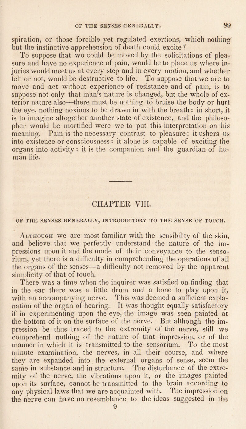 spiration, or those forcible yet regulated exertions, which nothing but the instinctive apprehension of death could excite 1 To suppose that we could be moved by the solicitations of plea- sure and have no experience of pain, would be to place us where in- juries would meet us at every step and in every motion, and whether felt or not, would be destructive to life. To suppose that we are to move and act without experience of resistance and of pain, is to suppose not only that man’s nature is changed, but the whole of ex- terior nature also—there must be nothing to bruise the body or hurt the eve, nothinsr noxious to be drawn in with the breath: in short, it is to imagine altogether another state of existence, and the philoso- pher would be mortified were we to put this interpretation on his meaning. Pain is the necessary contrast to pleasure: it ushers us into existence or consciousness : it alone is capable of exciting the organs into activity: it is the companion and the guardian of hu- man life. CHAPTER VIII. OF THE SENSES GENERALLY, INTRODUCTORY TO THE SENSE OF TOUCH. Although we are most familiar with the sensibility of the skin, and believe that we perfectly understand the nature of the im- pressions upon it and the mode of their conveyance to the senso- rium, yet there is a difficulty in comprehending the operations of all the organs of the senses—a difficulty not removed by the apparent simplicity of that of touch. There w^as a time when the inquirer was satisfied on finding that in the ear there was a little drum and a bone to play upon it, with an accompanying nerve. This was deemed a sufficient expla- nation of the organ of hearing. It was thought equally satisfactory if in experimenting upon the eye, the image was seen painted at the bottom of it on the surface of the nerve. But although the im- pression be thus traced to the extremity of the nerve, still we comprehend nothing of the nature of that impression, or of the manner in which it is transmitted to the sensorium. To the most minute examination, the nerves, in all their course, and where they are expanded into the external organs of sense, seem the same in substance and in structure. The disturbance of the extre- mity of the nerve, the vibrations upon it, or the images painted upon its surface, cannot be transmitted to the brain according to any physical laws that we are acquainted with. The impression on the nerve can have no resemblance to the ideas suggested in the 9