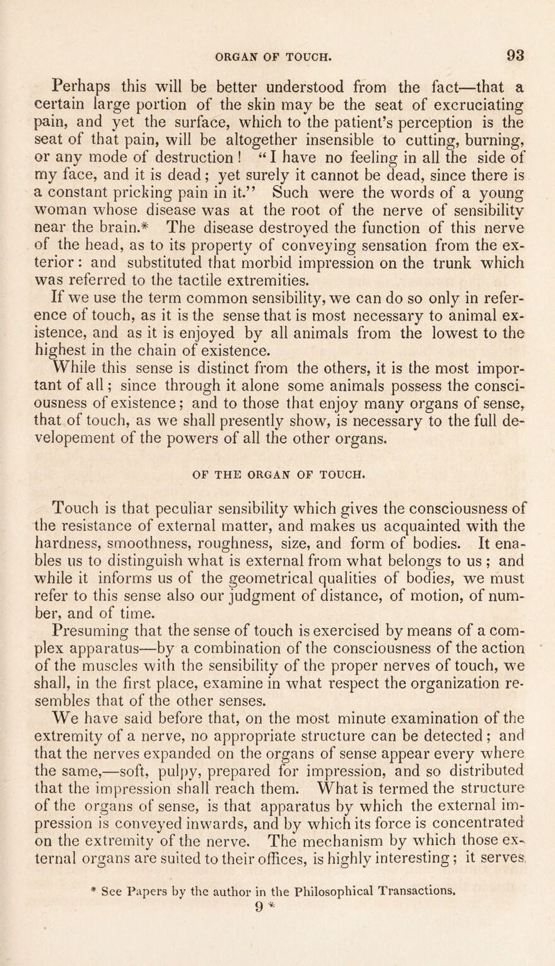 Perhaps this will be better understood from the fact—that a certain large portion of the skin may be the seat of excruciating pain, and yet the surface, which to the patient’s perception is the seat of that pain, will be altogether insensible to cutting, burning, or any mode of destruction ! “ I have no feeling in all the side of my face, and it is dead; yet surely it cannot be dead, since there is a constant pricking pain in it.” Such were the words of a young woman whose disease was at the root of the nerve of sensibility near the brain.* The disease destroyed the function of this nerve of the head, as to its property of conveying sensation from the ex- terior : and substituted that morbid impression on the trunk which was referred to the tactile extremities. If we use the term common sensibility, we can do so only in refer- ence of touch, as it is the sense that is most necessary to animal ex- istence, and as it is enjoyed by all animals from the lowest to the highest in the chain of existence. While this sense is distinct from the others, it is the most impor- tant of all; since through it alone some animals possess the consci- ousness of existence; and to those that enjoy many organs of sense, that of touch, as we shall presently show, is necessary to the full de- velopement of the powers of all the other organs. OF THE ORGAN OF TOUCH. Touch is that peculiar sensibility which gives the consciousness of the resistance of external matter, and makes us acquainted with the hardness, smoothness, roughness, size, and form of bodies. It ena- bles us to distinguish what is external from what belongs to us ; and while it informs us of the geometrical qualities of bodies, we must refer to this sense also our judgment of distance, of motion, of num- ber, and of time. Presuming that the sense of touch is exercised by means of a com- plex apparatus—by a combination of the consciousness of the action of the muscles with the sensibility of the proper nerves of touch, we shall, in the first place, examine in what respect the organization re- sembles that of the other senses. We have said before that, on the most minute examination of the extremity of a nerve, no appropriate structure can be detected ; and that the nerves expanded on the organs of sense appear every where the same,—soft, pulpy, prepared for impression, and so distributed that the impression shall reach them. What is termed the structure of the organs of sense, is that apparatus by which the external im- pression is conveyed inwards, and by which its force is concentrated on the extremity of the nerve. The mechanism by which those ex- ternal organs are suited to their offices, is highly interesting; it serves * See Papers by the author in the Philosophical Transactions. 9