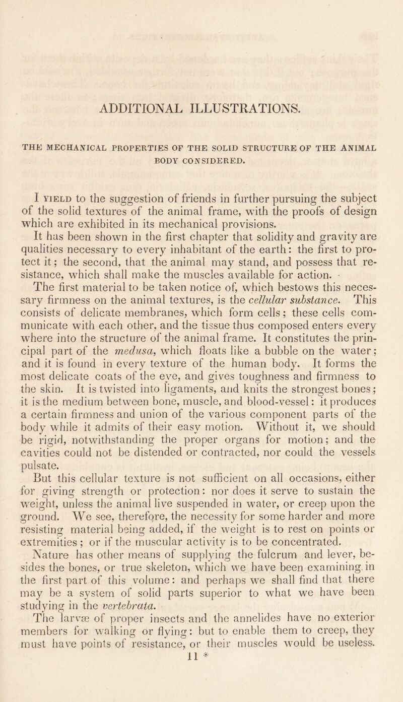 THE MECHANICAL PROPERTIES OF THE SOLID STRUCTURE OF THE ANIMAL BODY CONSIDERED. I YIELD to the suggestion of friends in further pursuing the subject of the solid textures of the animal frame, with the proofs of design which are exhibited in its mechanical provisions. It has been shown in the first chapter that solidity and gravity are qualities necessary to every inhabitant of the earth: the first to pro- tect it; the second, that the animal may stand, and possess that re- sistance, which shall make the muscles available for action. • The first material to be taken notice of, which bestows this neces- sary firmness on the animal textures, is the cellular substance. This consists of delicate membranes, which form cells; these cells com- municate with each other, and the tissue thus composed enters every where into the structure of the animal frame. It constitutes the prin- cipal part of the medusa, which floats like a bubble on the water; and it is found in every texture of the human body. It forms the most delicate coats of the eye, and gives toughness and firmness to the skin. It is twisted into ligaments, and knits the strongest bones; it is the medium between bone, muscle, and blood-vessel: it produces a certain firmness and union of the various component parts of the body while it admits of their easy motion. Without it, we should be rigid, notwithstanding the proper organs for motion; and the cavities could not be distended or contracted, nor could the vessels pulsate. But this cellular texture is not sufficient on all occasions, either for giving strength or protection: nor does it serve to sustain the w^eight, unless the animal live suspended in water, or creep upon the ground. We see, therefqre, the necessity for some harder and more resisting material being added, if the weight is to rest on points or extremities ; or if the muscular activity is to be concentrated. Nature has other means of supplying the fulcrum and lever, be- sides the bones, or true skeleton, which we have been examining, in the first part of this volume: and perhaps w^e shall find that there may be a system of solid parts superior to what we have been studying in the vertehrata. The larvas of proper insects and the annelides have no exterior members for w^alking or flying: but to enable them to creep, they must have points of resistance, or their muscles would be useless. 11 *