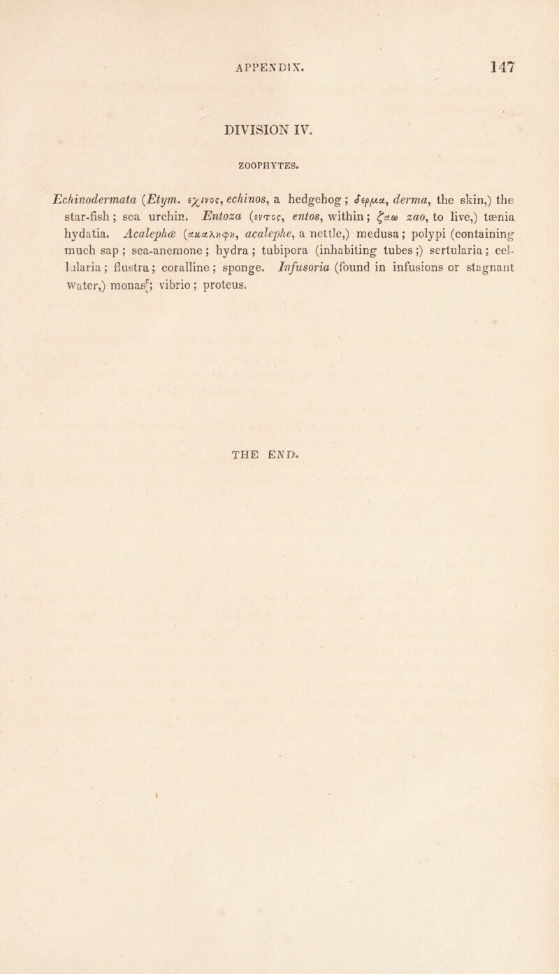 DIVISION IV. ZOOPHYTES. Echinodermata (Etym. echinos, a hedgehog; ^sp/uu, derma, the skin,) the star-fish; sea urchin. Entoza (ivroc, within; ^aee zao, to live,) taenia hydatia. Acaleplm acalephe, a nettle,) medusa; polypi (containing much sap; sea-anemone; hydra; tubipora (inhabiting tubes;) sertularia; cel- lularia; flustra; coralline; sponge. Infusoria (found in infusions or stagnant Water,) monas|^; vibrio; proteus. THE END.