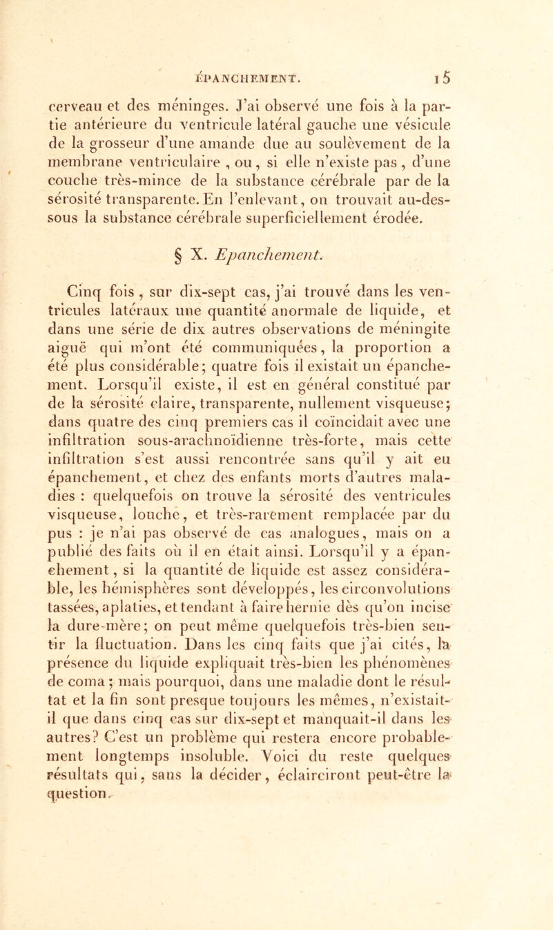 cerveau et des méninges. J’ai observé une fois à la par- tie antérieure du ventricule latéral gauche une vésicule de la grosseur d’une amande due au soulèvement de la membrane ventriculaire , ou, si elle n’existe pas , d’une couche très-mince de la substance cérébrale par de la sérosité transparente.En l’enlevant, on trouvait au-des- sous la substance cérébrale superficiellement érodée. § X. Epanchement. Cinq fois , sur dix-sept cas, j’ai trouvé dans les ven- tricules latéraux une quantité anormale de liquide, et dans une série de dix autres observations de méningite aiguë qui m’ont été communiquées, la proportion a été plus considérable; quatre fols il existait un épanche- ment. Lorsqu’il existe, il est en général constitué par de la sérosité claire, transparente, nullement visqueuse; dans quatre des cinq premiers cas il coïncidait avec une infiltration sous-arachnoïdienne très-forte, mais cette infiltration s’est aussi rencontrée sans qu’il y ait eu épanchement, et chez des enfants morts d’autres mala- dies : quelquefois on trouve la sérosité des ventricules visqueuse, louche, et très-rarement remplacée par du pus : je n’ai pas observé de cas analogues, mais on a publié des faits oh il en était ainsi. Lorsqu’il y a épan- chement , si la quantité de liquide est assez considéra- ble, les hémisphères sont développés, les circonvolutions tassées, aplaties, et tendant à faire hernie dès qu’on incise la dure-mère; on peut même quelquefois très-bien sen- tir la fluctuation. Dans les cinq faits que j’ai cités, lu présence du liquide expliquait très-bien les phénomènes' de coma; mais pourquoi, dans une maladie dont le résuL tat et la fin sont presque toujours les mêmes, n’existait- il que dans cinq cas sur dix-sept et manquait-il dans les autres? C’est un problème qui restera encore probable- ment longtemps insoluble. Voici du reste quelques résultats qui, sans la décider, éclairciront peut-être la- question.