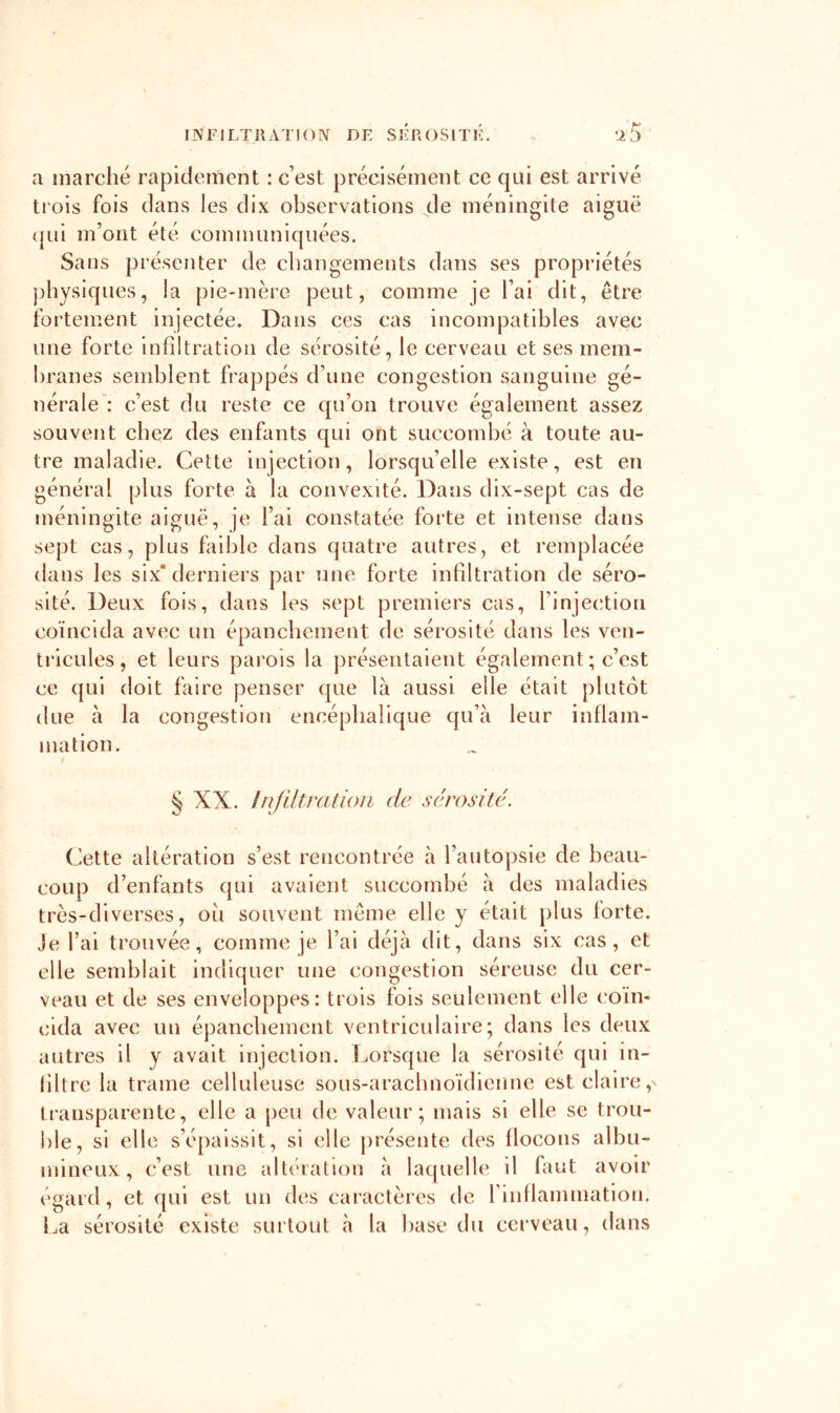 a inarclié rapidement : c est précisément ce qui est arrivé trois fois dans les dix observations de méningite aiguë (|ui m’ont été communiquées. Sans présenter de changements dans ses propriétés physiques, la pie-mère peut, comme je l’ai dit, être fortement injectée. Dans ces cas incompatibles avec une forte infiltration de sérosité, le cerveau et ses mem- branes semblent frappés d’une congestion sanguine gé- nérale .• c’est du reste ce qu’on trouve également assez souvent chez des enfants qui ont succombé à toute au- tre maladie. Cette injection, lorsqu’elle existe, est en général plus forte à la convexité. Dans dix-sept cas de méningite aiguë, je l’ai constatée forte et intense dans sept cas, plus faible dans quatre autres, et remplacée dans les six* derniers par une forte infiltration de séro- sité. Deux fois, dans les sept premiers cas, l’injection coïncida avec un épancliement de sérosité dans les ven- tricules, et leurs parois la présentaient également ; c’est ce qui doit faire penser que là aussi elle était plutôt due à la congestion encéphalique qu’à leur inflam- mation. § XX. InjUtratioii de sérosité. Cette altération s’est rencontrée à l’autopsie de beau- coup d’enfants qui avaient succombé à des maladies très-diverses, ou souvent même elle y était plus forte. Je l’ai trouvée, comme je l’ai déjà dit, dans six cas, et elle semblait indiquer une congestion séreuse du cer- veau et de ses enveloppes: trois fois seulement elle coïn- cida avec un épanchement ventriculaire; dans les deux autres il y avait injection. Lorsque la sérosité qui in- liltre la trame celluleuse sous-arachnoïdienne est claire transparente, elle a peu de valeur; mais si elle se trou- ble, si elle s’épaissit, si elle |)résente des flocons albu- mineux, c’est une altération à laquelle il faut avoir egard, et qui est un des caractères de rinflammation. La sérosité existe surtout à la base du cerveau, dans