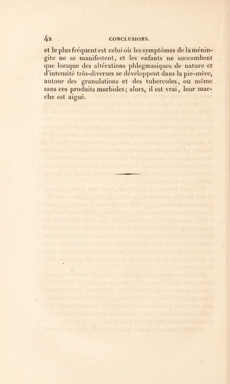 et le plus fréquent est celui où les symptômes de la ménin- gite ne se manifestent, et les enfants ne succombent que lorsque des altérations plilegmasiques de nature et d’intensité très-diverses se développent dans la pie-mère, autour des granulations et des tubercules, ou même sans ces produits morbides; alors, il est vrai, leur mar- che est aiguë.