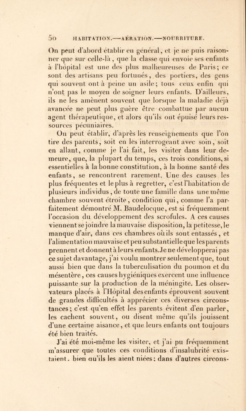 On peut d’abord établir en général, et je ne puis raison- ner que sur celle-là , que la classe qui envoie ses enfants à l’bôpital est une des plus malbeureuses de Paris; ce sont des artisans peu fortunés, des portiers, des gens qui souvent ont à peine un asile; tous ceux enfin qui n’ont pas le moyen de soigner leurs enfants. D’ailleurs, ils ne les amènent souvent que lorsque la maladie déjà avancée ne peut plus guère être combattue par aucun agent tbérapeutique, et alors qu’ils ont épuisé leurs res- sources pécuniaires. On peut établir, d’après les renseignements que l’on tire des parents, soit en les interrogeant avec soin, soit en allant, comme je l’ai fait, les visiter dans leur de- meure, que, la plupart du temps, ces trois conditions, si essentielles à la bonne constitution, à la bonne santé des enfants, se rencontrent rarement. Une des causes les plus fréquentes et le plus à regretter, c’est l’habitation de plusieurs individus, de toute une famille dans une même chambre souvent étroite, condition qui, comme l’a par- faitement démontré M. Baudelocque, est si fréquemment l’occasion du développement des scrofules. A ces causes viennent se joindre la mauvaise disposition, la petitesse, le manque d’air, dans ces chambres où ils sont entassés , et l’alimentation mauvaise et peu substantielleque les parents prennent et donnent à leurs enfants. Je ne développerai pas ce sujet davantage, j’ai voulu montrer seulement que, tout aussi bien que dans la tuberculisation du poumon et du mésentère, ces causes hygiéniques exercent une influence puissante sur la production de la méningite. Les obser- vateurs placés à l’Hôpital des enfants éprouvent souvent de grandes difficultés à apprécier ces diverses circons- tances ; c’est qu’en effet les parents évitent d’en parler, les cachent souvent, ou disent même qu’ils jouissent d’une certaine aisance, et que leurs enfants ont toujours été bien traités. J’ai été moi-même les visiter, et j’ai pu fréquemment m’assurer que toutes ces conditions d’insalubrité exis- taient. bien au’ils les aient niées; dans d’autres circons-