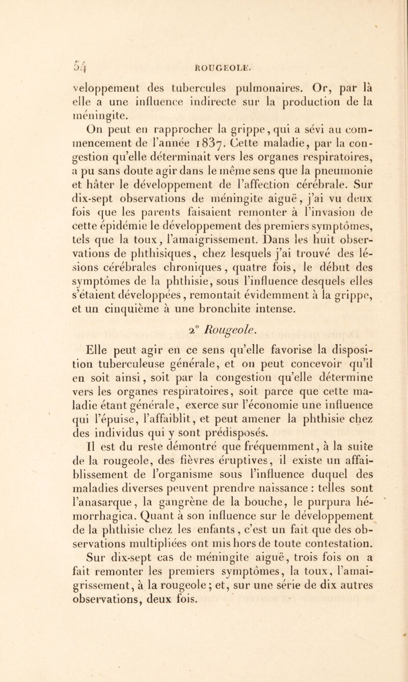 ROUGEOLE. veloppement des tubercules pulmonaires. Or, par là elle a une influence indirecte sur la production de la méningite. On peut en rapprocher la grippe, qui a sévi au com- mencement de Tannée i83y. Cette maladie, par la con- gestion qu’elle déterminait vers les organes respiratoires, a pu sans doute agir dans le même sens que la pneumonie et hâter le développement de l’affection cérébrale. Sur dix-sept observations de méningite aiguë, j’ai vu deux fois que les parents faisaient remonter à l’invasion de cette épidémie le développement des premiers symptômes, tels que la toux, l’amaigrissement. Dans les huit obser- vations de phthisiques, chez lesquels j’ai trouvé des lé- sions cérébrales chroniques, quatre fois, le début des symptômes de la phthisie, sous l’influence desquels elles s’étaient développées, remontait évidemment à la grippe, et un cinquième à une bronchite intense. 2 Rougeole. Elle peut agir en ce sens quelle favorise la disposi- tion tuberculeuse générale, et on peut concevoir qu’il en soit ainsi, soit par la congestion qu’elle détermine vers les organes respiratoires, soit parce que cette ma- ladie étant générale, exerce sur l’économie une influence qui Tépuise, l’affaiblit, et peut amener la phthisie chez des individus qui y sont prédisposés. Il est du reste démontré que fréquemment, à la suite de la rougeole, des fièvres éruptives, il existe un affai- blissement de l’organisme sous l’influence duquel des maladies diverses peuvent prendre naissance : telles sont Tanasarque, la gangrène de la bouche, le purpura hé- morrhagica. Quant à son influence sur le développement de la phthisie chez les enfants, c’est un fait que des ob- servations multipliées ont mis hors de toute contestation. Sur dix-sept cas de méningite aiguë, trois fois on a fait remonter les premiers symptômes, la toux, Tamai- grissement, à la rougeole ; et, sur une série de dix autres observations, deux fois.