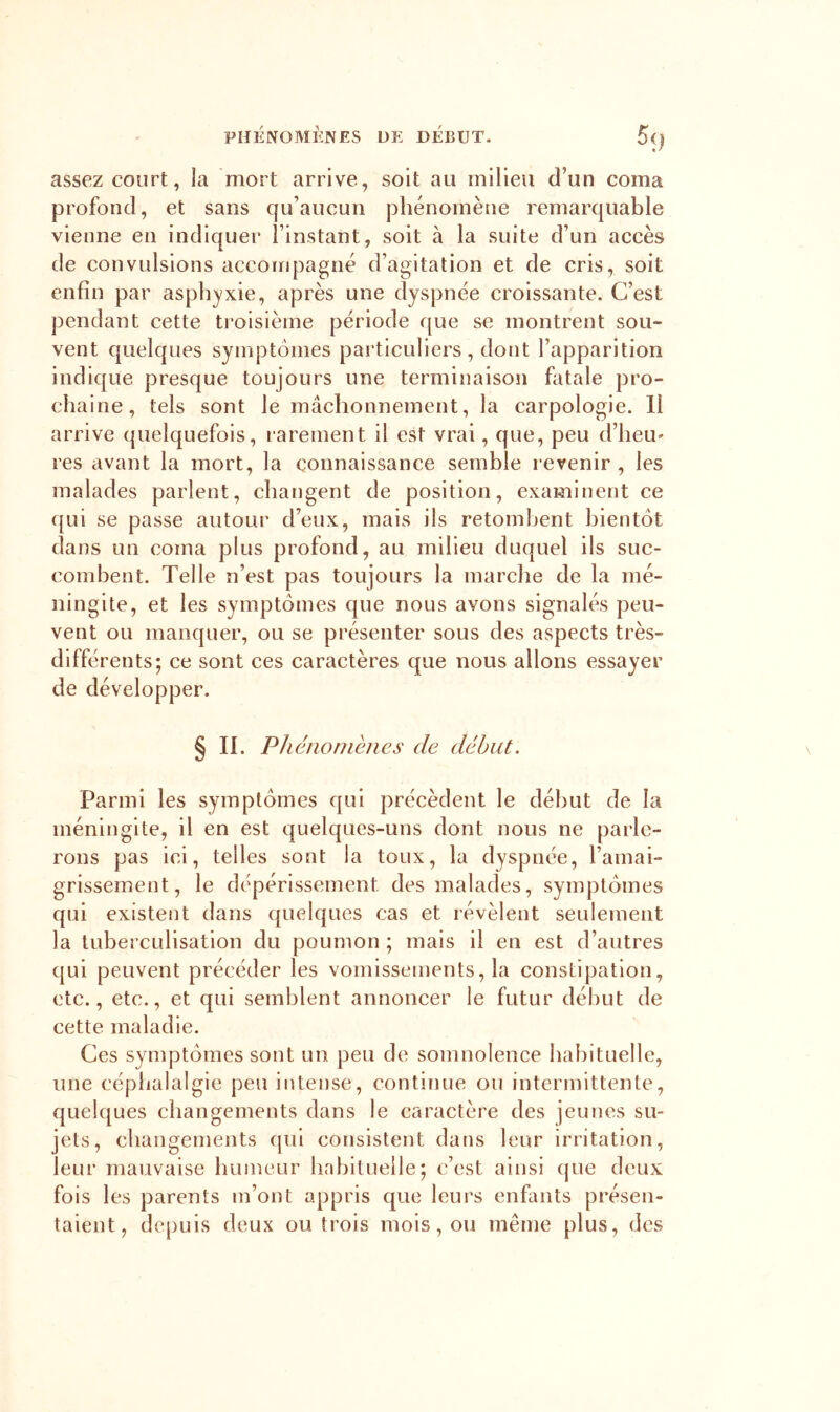 PHÉNOMÈNES DE DEBUT. Si) assez court, la mort arrive, soit au milieu d’un coma profond, et sans qu’aucun phénomène remarquable vienne en indiquer l’instant, soit à la suite d’un accès de convulsions accoirq)agné d’agitation et de cris, soit enfin par asphyxie, après une dyspnée croissante. C’est pendant cette troisième période que se montrent sou- vent quelques symptômes particuliers, dont l’apparition indique presque toujours une terminaison fatale pro- chaine, tels sont le mâchonnement, la carpologie. 11 arrive quelquefois, l’arement il est vrai, que, peu d’heu* res avant la mort, la connaissance semble revenir , les malades parlent, changent de position, examinent ce qui se passe autour d’eux, mais ils retombent bientôt dans un coma plus profond, au milieu duquel ils suc- combent. Telle n’est pas toujours la marche de la mé- ningite, et les symptômes que nous avons signalés peu- vent ou manquer, ou se présenter sous des aspects très- différents; ce sont ces caractères que nous allons essayer de développer. § IL Phcnonièiies de début. Parmi les symptômes qui précèdent le début de la méningite, il en est quelques-uns dont nous ne parle- rons pas ici, telles sont la toux, la dyspnée, l’amai- grissement, le dépérissement des malades, symptômes qui existent dans quelques cas et révèlent seulement la tuberculisation du poumon ; mais il en est d’autres qui peuvent précéder les vomissements, la constipation, etc., etc., et qui semblent annoncer le futur début de cette maladie. Ces symptômes sont un peu de somnolence habituelle, une céphalalgie peu intense, continue ou intermittente, quelques changements dans le caractère des jeunes su- jets, changements qui consistent dans leur irritation, leur mauvaise humeur habituelle; c’est ainsi que deux fois les parents m’ont appris que leurs enfants présen- taient, de[)uis deux ou trois mois, ou même plus, des