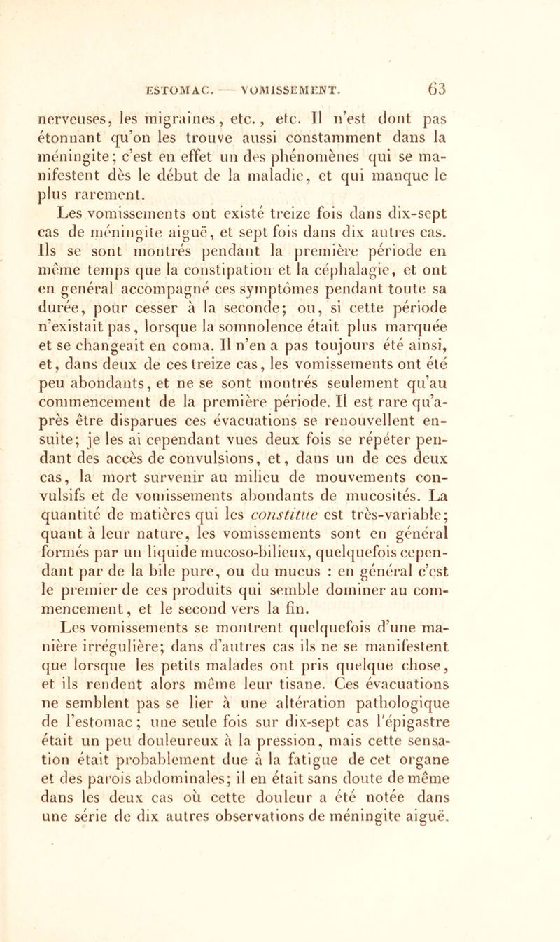 nerveuses, les migraines, etc. ^ etc. Il n’est dont pas étonnant qu’on les trouve aussi constamment dans la méningite; c’est en effet un des phénomènes qui se ma- nifestent dès le début de la maladie, et qui manque le plus rarement. Les vomissements ont existé treize fois dans dix-sept cas de méningite aiguë, et sept fois dans dix autres cas. Ils se sont montrés pendant la première période en meme temps que la constipation et la céphalagie, et ont en général accompagné ces symptômes pendant toute sa durée, pour cesser à la seconde; ou, si cette période n’existait pas, lorsque la somnolence était plus marquée et se changeait en coma. Il n’en a pas toujours été ainsi, et, dans deux de ces treize cas, les vomissements ont été peu abondants, et ne se sont montrés seulement qu’au commencement de la première période. Il est rare qu’a- près être disparues ces évacuations se renouvellent en- suite; je les ai cependant vues deux fois se répéter pen- dant des accès de convulsions, et, dans un de ces deux cas, la mort survenir au milieu de mouvements con- vulsifs et de von)issements abondants de mucosités. La quantité de matières qui les constitue est très-variable; quant à leur nature, les vomissements sont en général formés par un liquide mucoso-bilieux, quelquefois cepen- dant par de la bile pure, ou du mucus : en général c’est le premier de ces produits qui semble dominer au com- mencement, et le second vers la fin. Les vomissements se montrent quelquefois d’une ma- nière irrégulière; dans d’autres cas ils ne se manifestent que lorsque les petits malades ont pris quelque chose, et ils rendent alors même leur tisane. Ces évacuations ne semblent pas se lier à une altération pathologique de l’estomac; une seule fois sur dix-sept cas l'épigastre était un peu douleureux à la pression, mais cette sens,a- tion était probablement due à la fatigue de cet organe et des pai'ois abdominales; il en était sans doute de même dans les deux cas ou cette douleur a été notée dans une série de dix autres observations de méningite aiguë.