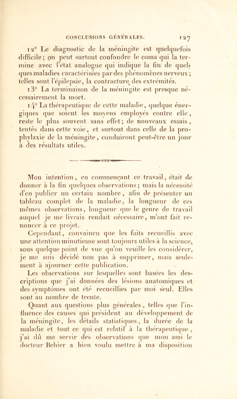 1-2*^ liC diagnostic de la méningite est quelquefois difficile; on peut surtout confondre le coma qui la ter- mine avec l’état analogue qui indique la fin de quefi quesmaladies caractérisées pardes phénomènes nerveux; telles sont l’épilepsie, la contracture^des extrémités. La terminaison de la méningite est presque né- cessairement la mort. \f\^ La thérapeutique de cette maladie, quelque éner- giques que soient les moyens employés contre elle, reste le plus souvent sans effet; de nouveaux essais, tentés dans cette voie, et surtout dans celle de la pro- phylaxie de la méningite, conduiront peut-être un jour à des résultats utiles. ^ f- —g— Mon intention, en commençant ce travail, était de donner à la fin quehjues observations; mais la nécessité d’en publier un certain nombre , afin de présenter un tableau complet de la maladie, la longueur de ces mêmes observations, loiigueui’ cjue le genre de travail auquel je me livi’ais rendait nécessaire, m’ont fait re- noncer à ce projet. Cependant, convaincu que les faits recueillis avec une attention minutieuse sont toujours utiles à la science, sous quelque point de vue qu’on veuille les considérer, je me suis décidé non pas à supprimer, mais seule- ment à ajourner cette publication. Les observations sur lesquelles sont basées les des- criptions que j’ai données des lésions anatomiques et des symptômes ont été recueillies par moi seul. Elles sont au nombre de tr*ente. Quant aux questions plus générales , telles que l’in- fluence des causes qui président au développement de la méningite, les détails statistiques, la durée de la maladie et tout ce qui est relatif à la thérapeutique , j’ai dû me servir des observations que mon ami le docteur Bebler a bien voulu mettre à ma disposition