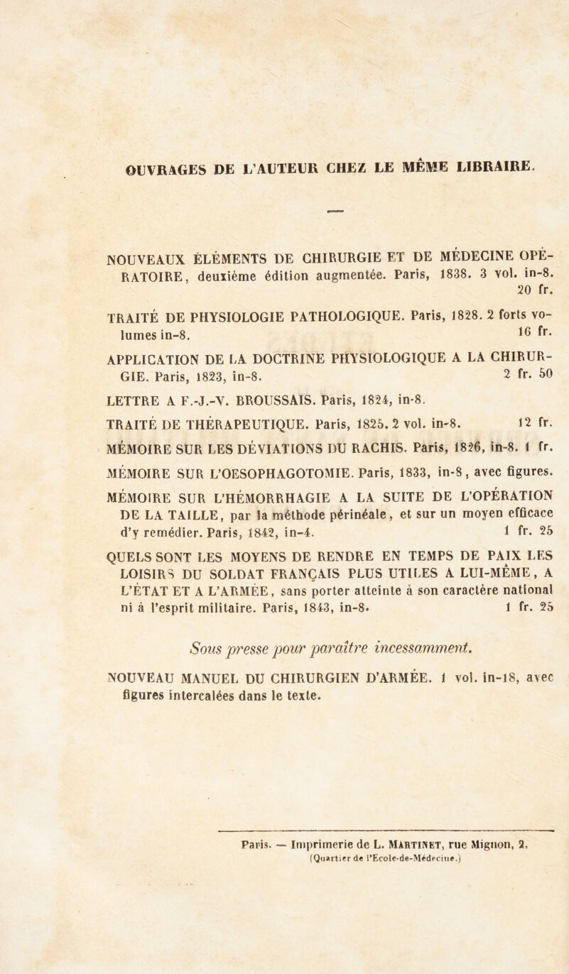 OUVRAGES DE L’AUTEUR CHEZ LE MEME LIBRAIRE. NOUVEAUX ÉLÉMENTS DE CHIRURGIE ET DE MÉDECINE OPÉ- RATOIRE, deuiième édition augmentée. Paris, 1838. 3 vol. in-8. 20 fr. TRAITÉ DE PHYSIOLOGIE PATHOLOGIQUE. Paris, 1828. 2 forts vo- lumes in-8. APPLICATION DE LA DOCTRINE PHYSIOLOGIQUE A LA CHIRUR- GIE. Paris, 1823, in-8. 2 fr. 50 LETTRE A F.-J.-V. BROUSSAIS. Paris, 1824, in-8. TRAITÉ DE THÉRAPEUTIQUE. Paris, 1825.2 vol. in-8. 12 fr. MÉMOIRE SUR LES DÉVIATIONS DU RACHIS. Paris, 1826, in-8. 1 fr. MÉxMOIRE SUR L’OESOPHAGOTOMIE. Paris, 1833, in-8, avec figures. MÉMOIRE SUR L’HÉMORRHAGIE A LA SUITE DE L’OPÉRATION DE LA TAILLE, par la méthode périnéale, et sur un moyen efficace d’y remédier. Paris, 1842, in-4. 1 fr. 25 QUELS SONT LES MOYENS DE RENDRE EN TEMPS DE PAIX LES LOISIRS DU SOLDAT FRANÇAIS PLUS UTILES A LUI-MEME, A L’ÉTAT ET A L’ARMÉE, sans porter atteinte à son caractère national ni à l’esprit militaire. Paris, 1843, in-8. 1 fr. 25 Sous presse pour paraître incessamment, NOUVEAU MANUEL DU CHIRURGIEN D’ARMÉE. 1 vol. in-l8, avec figures intercalées dans le texte. Paris. •— Imprimerie de L. Martinet, rue Mignon, 2, (Quartier de l’Ecole-de-Médecitie.)