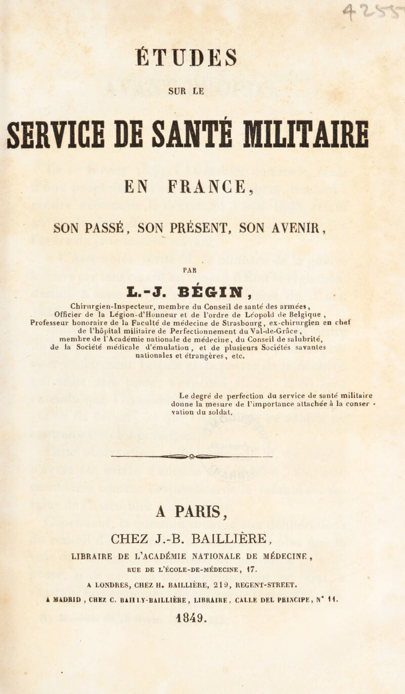 SUR LE SERVICE DE SANTÉ MILITAIRE EN FRANCE, SON PASSÉ, SON PRÉSENT, SON AVENIR, PAR L.-J. BÉGIN, Chirurgien-Inspecteur, membre du Conseil de santé des armées , Officier de la Légion-d’Houneur et de l’ordre de Léopold de Belgique , Professeur honoraire de la Faculté de médecine de Strasbourg, ex-chirurgien en chef de l’hôpital militaire de Perfectionnement du Val-de-Grâce , membre de l'Académie nationale de médecine, du Conseil de salubrité, de la Société médicale d’émulation, et de plusieurs Sociétés savantes nationales et étrangères, etc. Le degré de perfection du service de santé militaire donne la mesure de l’importance attachée à la conser ' vation du soldat. A PARIS, CHEZ J.-B. BAILLIÈRE, LIBRAIRE DE L’ACADÉMIE NATIONALE DE MÉDECINE , RUE DE L’ÉCOLE-DE-MÉDECINE , 17. A LONDRES, CHEZ H. BAILLIÈRE, 219, REGENT-STREET. k »ADRiD , CHEZ C. Bill I Y-BAiLLIÈBE, LIBRAIRE, CALLE DEL PRINCIPE, N’ 11. 1849.