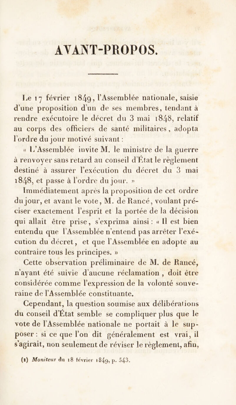 AVANT-PROPOS. Le l'y février 1849, l’Assemblée nationale, saisie d’une proposition d’un de ses membres, tendant à rendre exécutoire le décret du 3 mai 1848, relatif au corps des officiers de santé militaires, adopta l’ordre du jour motivé suivant : « L’Assemblée invite M. le ministre de la guerre à renvoyer sans retard au conseil d’Hltat le règlement destiné à assurer l’exécution du décret du 3 mai 1848, et passe à l’ordre du jour. » Immédiatement après la proposition de cet ordre du jour, et avant le vote, M. de Rancé, voulant pré- ciser exactement l’esprit et la portée de la décision qui allait être prise, s’exprima ainsi: « Il est bien entendu que l’Assemblée n’entend pas arrêter l’exé- cution du décret, et que l’Assemblée en adopte au contraire tous les principes. » Cette observation préliminaire de M. de Rancé, n’ayant été suivie d’aucune réclamation , doit être considérée comme l’expression de la volonté souve- raine de l’Assemblée constituante. Cependant, la question soumise aux délibérations du conseil d’État semble se compliquer plus que le vote de l’Assemblée nationale ne portait à le sup- poser : si ce que l’on dit généralement est vrai, il s’agirait, non seulement de réviser le règlement, afin, (1) Moniteur du i8 février 1849, p. 543.