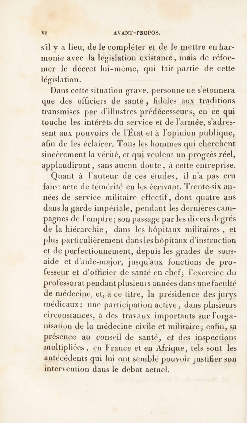 sü y a lieu, de le compléter et de le mettre enhar- monie avec la législation existante, mais de réfor- mer le décret lui-même, qui fait partie de cette législation. Dans cette situation grave, personne ne s’étonnera que des officiers de santé , fidèles aux traditions transmises par d’illustres prédécesseurs, en ce qui touche les intérêts du service et de l’armée, s’adres- sent aux pouvoirs de FEtat et à l’opinion publique, afin de les éclairer. Tous les hommes qui cherchent sincèrement la vérité, et qui veulent un progrès réel, applaudiront, sans aucun doute, à cette entreprise. Quant à Fauteur de ces études, il n’a pas cru faire acte de témérité en les écrivant. Trente-six an- nées de service militaire effectif, dont quatre ans dans la garde impériale, pendant les dernières cam- pagnes de l’empire; son passage parles divers degrés de la hiérarchie, dans les hôpitaux militaires , et plus particulièrement dans les hôpitaux d’instruction et de perfectionnement, depuis les grades de sous- aide et d’aide-major, jusqu’aux fonctions de pro- fesseur et d’officier de santé en chef; l’exercice du professorat pendant plusieurs années dans une faculté de médecine, et, à ce titre, la présidence des jurys médicaux; une participation active, dans plusieurs circonstances, à des travaux importants sur l’orga- nisation de la médecine civile et militaire; enfin, sa présence au conseil de santé, et des inspections multipliées, en France et en Afrique, tels sont les antécédents qui lui ont semblé pouvoir justifier son intervention dans le débat actuel.