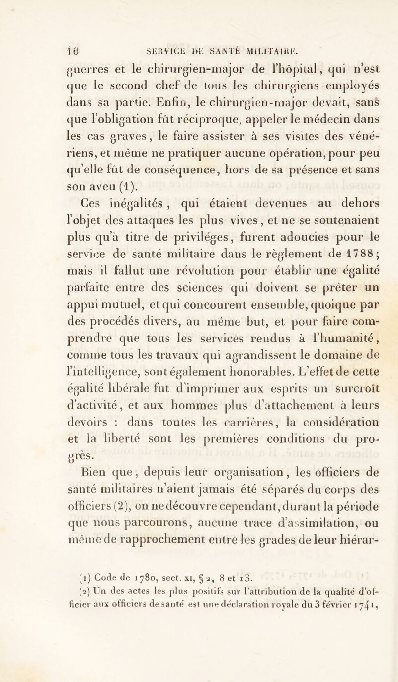 guerres et le chirurgien-major de riiôpiial, qui n’esl que le second chef de tous les chirurgiens employés dans sa partie. Enfin, le chirurgien-major devait, sans que l’obligation fût réciproque, appeler le médecin dans les cas graves, le faire assister à ses visites des véné- riens, et même ne pratiquer aucune opération, pour peu qu elle fût de conséquence, hors de sa présence et sans son aveu (1). Ces inégalités , qui étaient devenues au dehors l’objet des attaques les plus vives, et ne se soutenaient plus qu’à titre de privilèges, furent adoucies pour le service de santé militaire dans le règlement de 1788; mais il fallut une révolution pour établir une égalité parfaite entre des sciences qui doivent se prêter un appui mutuel, et qui concourent ensemble, quoique par des procédés divers, au même but, et pour faire com- prendre que tous les services rendus à riiumanité, comme tous les travaux qui agrandissent le domaine de l’intelligence, sont également honorables. L’effet de cette égalité libérale fut d’imprimer aux esprits un surcroît d’activité, et aux hommes plus d’attachement à leurs devoirs : dans toutes les carrières, la considération et la liberté sont les premières conditions du pro- grès. Bien que, depuis leur organisation, les officiers de santé militaires n’aient jamais été séparés du corps des officiers (2), on ne découvre cependant, durant la période que nous parcourons, aucune trace d’assimilation, ou même de rapprochement entre les grades de leur hiérar- (1) Code de 1780, sect. xi, § 2, 8 et i3. (2) Un des actes les plus positifs sur l’attribution de la qualité d’oU ficier aux officiers de santé est une déclaration royale du 3 février 174*?