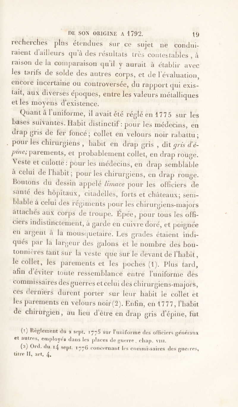 lecheiches plus etonclues sur ce sujet oe condui- raient d’ailleurs cju’à des î’ésultats très couiestables , à laison delà comparaison cjuil y aurait à établir avec les tarifs de solde des autres corps, et de l’évaluatiou, eiicoie incertaine ou controversée, du rapport cjui exis- tait, aux diverses époques, entre les valeurs métalliques et les moyens d’existence. Quant à runiforme, il avait été réglé en 177 5 sur les bases suivantes. Habit distinctif: pour les médecins, en drap gris de fer foncé; collet en velours noir rabattu; pour les chirurgiens , habit en drap gris , dit gris d'é- pine^ parements, et probablement collet, en drap rouge. Veste et culotte : pour les médecins, en drap semblable à celui de 1 habit; pour les chirurgiens, en drap rouge. Boutons du dessin appelé limace pour les officiers de santé des hôpitaux, citadelles, forts et châteaux; sem- blable à celui des régiments pour les chirurgiens-majors attachés aux corps de troupe. Épée, pour tous les offi- ciels indistinctement, à garde en cuivre doré, et poignée en aigent à la mous(juetaire. Les grades étaient indi- qués par la largeur des galons et le nombre des bou- tonnières tant sur la veste que sur le devant de l’habit, le collet, les parements et les poches (1). Plus tard, afin d éviter toute ressemblance entre l’uniforme des commissaires des guerres et celui des chirurgiens-majors, ces derniers durent porter sur leur habit le collet et les parements en velours noir(2). Enfin, en 1777, l’habit de chirurgien, au lieu d’être en drap gris d’épine, fut (0 Reglement du a sept. 177^ sur l’utiiforme des offici ers généraux et autres, employés dans les places de f[uerre . chap. viii. (2) Ord. du sept. 1776 ('oncernant les commissaires des gueires, titre II, art. 4,