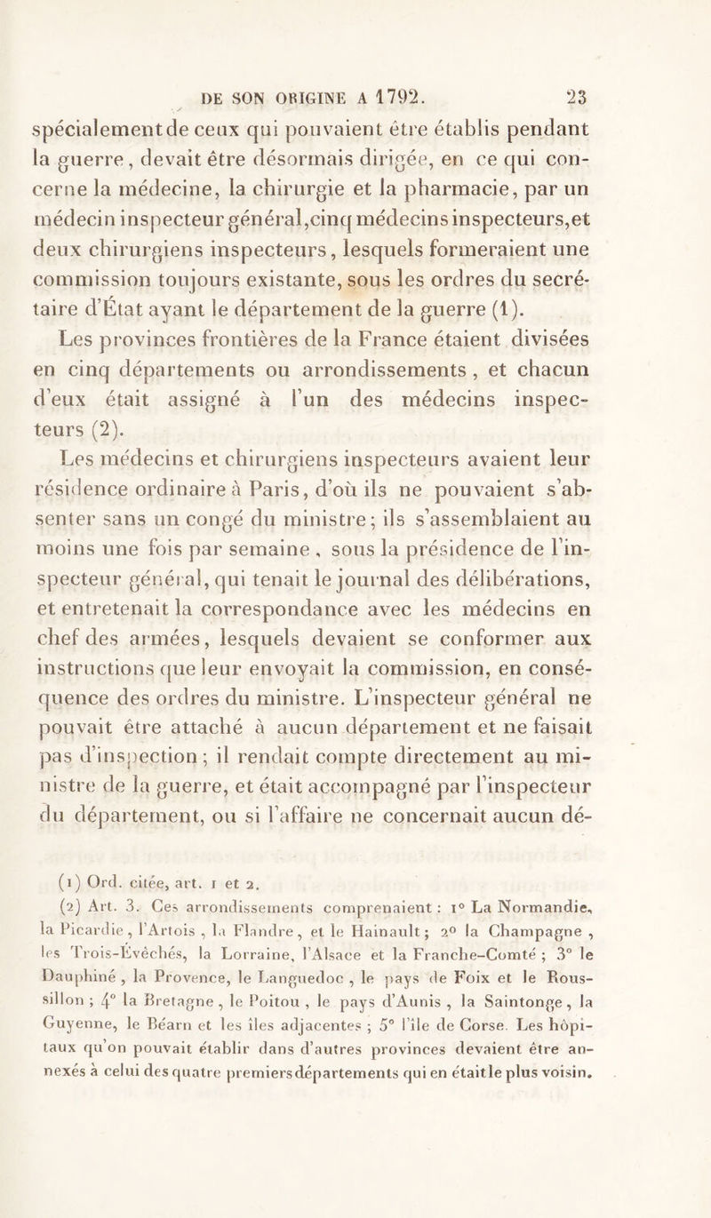 spécialement de ceux qui pouvaient être établis pendant la guerre, devait être désormais dirigée, en ce qui con- cerne la médecine, la chirurgie et la pharmacie, par un médecin inspecteur général,cinq médecins inspecteurs,et deux chirurgiens inspecteurs, lesquels formeraient une commission toujours existante, sous les ordres du secré- taire d’État ayant le département de la guerre (1). Les provinces frontières de la France étaient divisées en cinq départements ou arrondissements , et chacun d’eux était assigné à l’un des médecins inspec- teurs (2). Les médecins et chirurgiens inspecteurs avaient leur résidence ordinaire à Paris, d’où ils ne pouvaient s’ab- senter sans un congé du ministre; ils s’assemblaient au moins une fois par semaine , sous la présidence de l’in- specteur général, qui tenait le journal des délibérations, et entretenait la correspondance avec les médecins en chef des armées, lesquels devaient se conformer aux instructions que leur envoyait la commission, en consé- quence des ordres du ministre. L’inspecteur général ne pouvait être attaché à aucun département et ne faisait pas d’inspection; il rendait compte directement au mi- nistre de la guerre, et était accompagné par l’inspecteur du département, ou si l’affaire ne concernait aucun dé- (1) Ord. citée, art. i et 2. (2) Art. 3. Ces arrondissements comprenaient : 1° La Normandie, la Picardie, l’Artois , la Flandre, et le Hainault; 2® la Champagne , les Trois-Evêchés, la Lorraine, l’Alsace et la Franche-Comté ; 3 le Dauphiné , la Provence, le Languedoc , le pays de F'oix et le Rous- sillon ; 4 la Bretagne, le Poitou , le pays d’Aunis , la Saintonge, la Guyenne, le Béarn et les îles adjacentes ; 5® l’île de Corse, Les hôpi- taux qu’on pouvait établir dans d’autres provinces devaient être an- nexés à celui des quatre premiers départements qui en était le plus voisin.