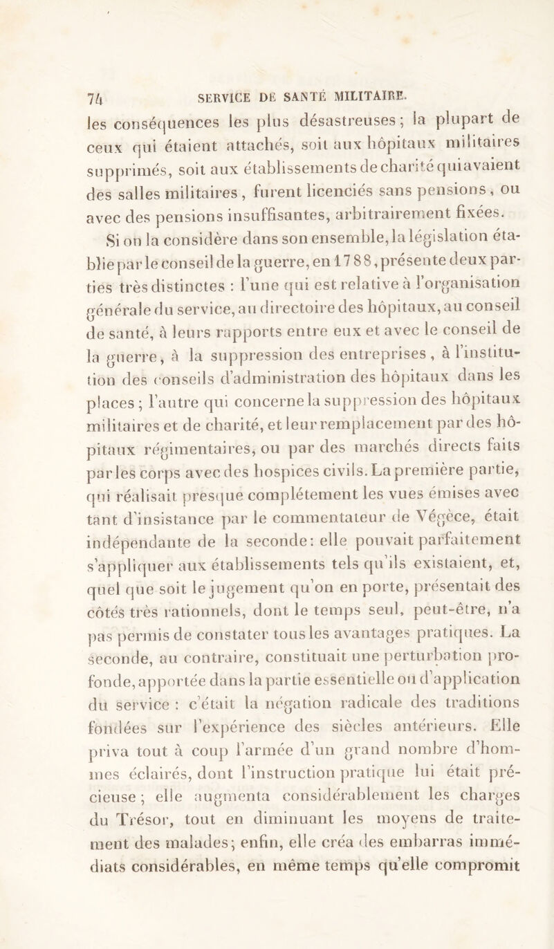 les consécjuences les plus désastreuses; la plupart de ceux qui étaient attachés, soit aux hôpitaux militaires supprimés, soit aux établissements de charité quiavaient des salles militaires , furent licenciés sans pensions , ou avec des pensions insuffisantes, arbitrairement fixées. vSi on la considère dans son ensemble, la législation éta- blie par le conseil de la guerre, en 17 88 ,présente deux par- ties très distinctes : l’une qui est relative à l’organisation générale du service, au directoire des hôpitaux, au conseil de santé, à leurs rapports entre eux et avec le conseil de la guerre, à la suppression des entreprises, à l’institu- tion des ( onseils d administration des hôpitaux dans les places; l’autre qui concerne la suppression des hôpitaux militaires et de charité, et leur remplacement par des hô- pitaux régimentaires, ou par des marchés directs faits parles corps avec des hospices civils. La première partie, qui réalisait presque complètement les vues émises avec tant d’insistance par le commentateur de Végèce, était indépendante de la seconde: elle pouvait parfaitement s’appliquer aux établissements tels qu ils existaient, et, quel que soit le jugement qu’on en porte, présentait des côtés très rationnels, dont le temps seul, peut-être, n a pas permis de constater tous les avantages pratiques. La seconde, au contraire, constituait une perturkition pro- fonde, apportée dans la partie essentielle ou d application du service : c’était la négation radicale des traditions fondées sur l’expérience des siècles antérieurs. Elle priva tout à coup l’armée d’un grand nombre d’hom- mes éclairés, dont l’instruction pratique lui était pré- cieuse ; elle augmenta considérablement les charges du Trésor, tout en diminuant les moyens de traite- ment des malades; enfin, elle créa des embarras immé- diats considérables, en même temps quelle compromit