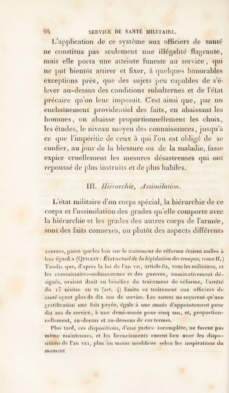 L’application de ce système aux officiers de santé ne constitua pas seulement une illégalité flagrante, mais elle porta une atteinte funeste au service , cjui ne put bientôt attirer et fixer, à quelques lîonorables exceptions près, que des sujets peu capables de s’é- lever au-dessus des conditions subalternes et de l’état précaire qu’on leur imposait. C’est ainsi que, par un encbaînernent providentiel des faits, en abaissant les hommes, on abaisse proportionnellement les choix, les études, le niveau moyen des connaissances, jusqu’à ce que l’impéritie de ceux à qui l’on est obligé de se confier, au jour de la blessure ou de la maladie, fasse expier cruellement les mesures désastreuses qui ont repoussé de plus instruits et de plus habiles. lîl. Hiérarchie^ Àssimilation. L’état militaire d’un corps spécial, la hiérarchie de ce corps et l’assimilation des grades qu’elle comporte avec la hiérarchie et les grades des autres corps de l’armée, sont des faits connexes, ou plutôt des aspects différents sources, parce que les lois sur le Iraiteinenl de réforme étaient nulles à leur é(>ard.« (Quillet ; Etat actuel de la législation de<; troupes^ tome If.) Tandis que, d’après la loi de l’an vu, article62, tous les militaires, et les commissaires-ordonnateurs et des guerres, nominativement dé- signés, avaient droit an bénéfice du traitement de réforme, l’arrêté du i5 nivôse an ix (art. 4) limita ce traitement aux officiers de santé ayant plus de dix ans de service. Les autres ne reçurent qu’une gratification une fois payée, égale à une année d’appointement pour dix ans de service, à une demi-année pour cinq ans, et, proportion- nellement, au-dessus et au-dessous de ces termes. Plus tard, ces dispositions, d’une justice incomplète, ne furent pas même maintenues, et les licenciements eurent lieu avec les dispo- sitions de l’an VIH, plus ou moins modifiées selon les inspirations du moment.