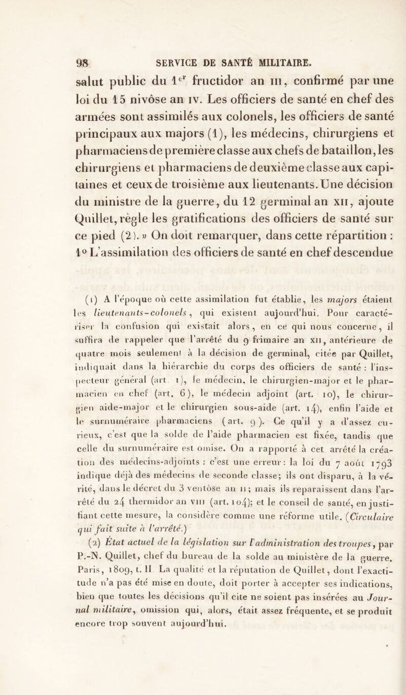 salut public du fructidor an iii, confirmé par une loi du 15 nivôse an iv. Les officiers de santé en chef des armées sont assimilés aux colonels, les officiers de santé principaux aux majors (1), les médecins, chirurgiens et pharmaciens de première classe aux chefs de bataillon, les chirurgiens et pharmaciens de deuxième classe aux capi- taines et ceux de troisième aux lieutenants. Une décision du ministre de la guerre, du 12 germinal an xii, ajoute Qnillet, règle les gratifications des officiers de santé sur ce pied (2 ). » On doit remarquer, dans cette répartition : 10 L’assimilation des olficiers de santé en chef descendue (i) A repo(|ue où cette assimilation fut établie, les majors étaient les lieutenants-colonels ^ qui existent aujourd’hui. Pour caracté- riser la confusion qui existait alors, en ce qui nous concerne, il suffira de rappeler que l’arrêté du 9 frimaire an xii, antérieure de quatre mois seulement à la décision de germinal, citée par Quillet, indiquait dans la hiérarchie du corps des officiers de santé : l'ins- j)ecteur général (art i), le médecin, le chirurgien-major et le phar- macien en chef (art. 6), le médecin adjoint (art. 10), le chirur- gien aide-major et le chirurgien sous-aide (art. i4), enfin l’aide et le surnuméraire pharmaciens ( art. 9 ). Ce qu’il y a d’assez cu- rieux, c’est que la solde de l’aide pharmacien est fixée, tandis que celle du surnuméraire est omise. On a rapporté à cet arrêté la créa- tion des médecins-adjoints : c’est une erreur: la loi du 7 août 1798 indique déjà des médecins de seconde classe; ils ont disparu, à la vé- rité, dans le décret du 3 ventôse an 11 ; mais ils reparaissent dans l’ar- rêté du 24 thermidor an viii (art. io4); et le conseil de santé, en justi- fiant cette mesure, la considère comme une réforme utile. {Circulaire qui fait suite à l’arrêté.) (2) Etat actuel de la législation sur ladministration des troupes ^ par P.-IN. Quillet, chef du bureau de la solde au ministère de la guerre. Paris, 1809, t. II La qualité et la réputation de Quillet, dont l’exacti- tude n’a pas été mise en doute, doit porter à accepter ses indications, bien que toutes les décisions qu’il cite ne soient pas insérées au Jour- nal militaire .y omission qui, alors, était assez fréquente, et se produit encore trop souvent aujourd’hui.